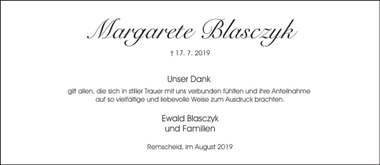 <p>Margarete Blasczyk<br />† 17. 7. 2019</p><p>Unser Dank<br />gilt allen, die sich in stiller Trauer mit uns verbunden fühlten und ihre Anteilnahme<br />auf so vielfältige und liebevolle Weise zum Ausdruck brachten.</p><p>Ewald Blasczyk<br />und Familien<br />Remscheid, im August 2019</p>