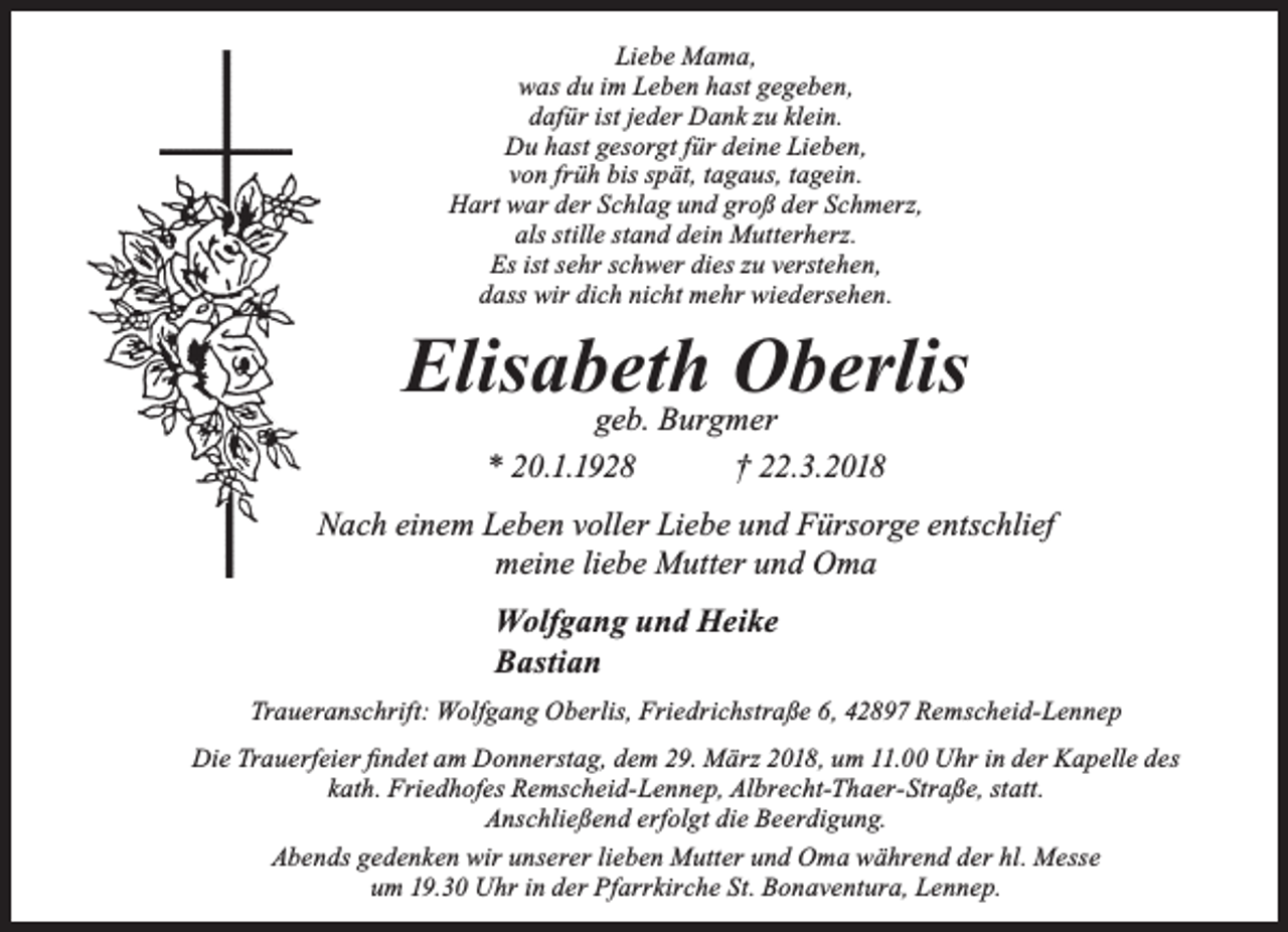 <p>Liebe Mama,<br />was du im Leben hast gegeben,<br />dafür ist jeder Dank zu klein.<br />Du hast gesorgt für deine Lieben,<br />von früh bis spät, tagaus, tagein.<br />Hart war der Schlag und groß der Schmerz,<br />als stille stand dein Mutterherz.<br />Es ist sehr schwer dies zu verstehen,<br />dass wir dich nicht mehr wiedersehen.</p><p>Elisabeth<br />Oberlis<br />geb. Burgmer<br />* 20.1.1928</p><p>† 22.3.2018</p><p>Nach einem Leben voller Liebe und Fürsorge entschlief<br />meine liebe Mutter und Oma<br />Wolfgang und Heike<br />Bastian<br />Traueranschrift: Wolfgang Oberlis, Friedrichstraße 6, 42897 Remscheid-Lennep<br />Die Trauerfeier ﬁndet am Donnerstag, dem 29. März 2018, um 11.00 Uhr in der Kapelle des<br />kath. Friedhofes Remscheid-Lennep, Albrecht-Thaer-Straße, statt.<br />Anschließend erfolgt die Beerdigung.<br />Abends gedenken wir unserer lieben Mutter und Oma während der hl. Messe<br />um 19.30 Uhr in der Pfarrkirche St. Bonaventura, Lennep.</p>