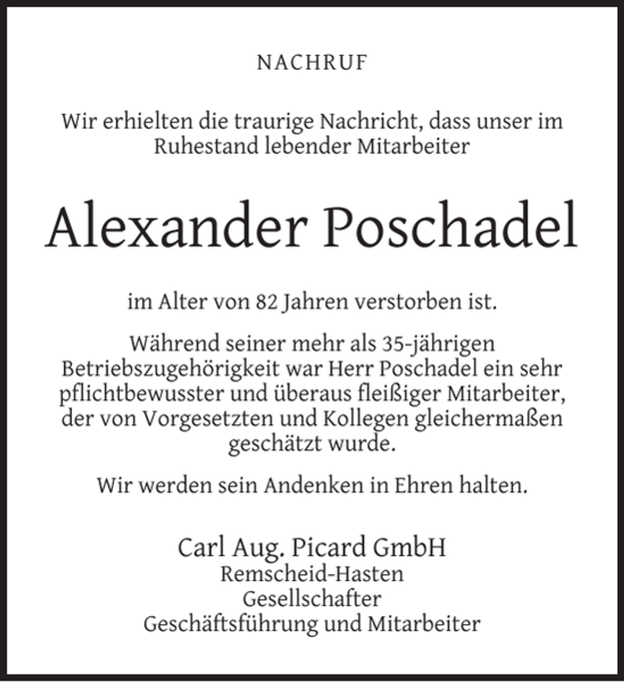 <p>NACHRUF<br />Wir erhielten die traurige Nachricht, dass unser im<br />Ruhestand lebender Mitarbeiter</p><p>Alexander Poschadel<br />im Alter von 82 Jahren verstorben ist.<br />Während seiner mehr als 35-jährigen<br />Betriebszugehörigkeit war Herr Poschadel ein sehr<br />pﬂichtbewusster und überaus ﬂeißiger Mitarbeiter,<br />der von Vorgesetzten und Kollegen gleichermaßen<br />geschätzt wurde.<br />Wir werden sein Andenken in Ehren halten.</p><p>Carl Aug. Picard GmbH</p><p>Remscheid-Hasten<br />Gesellschafter<br />Geschäftsführung und Mitarbeiter</p>