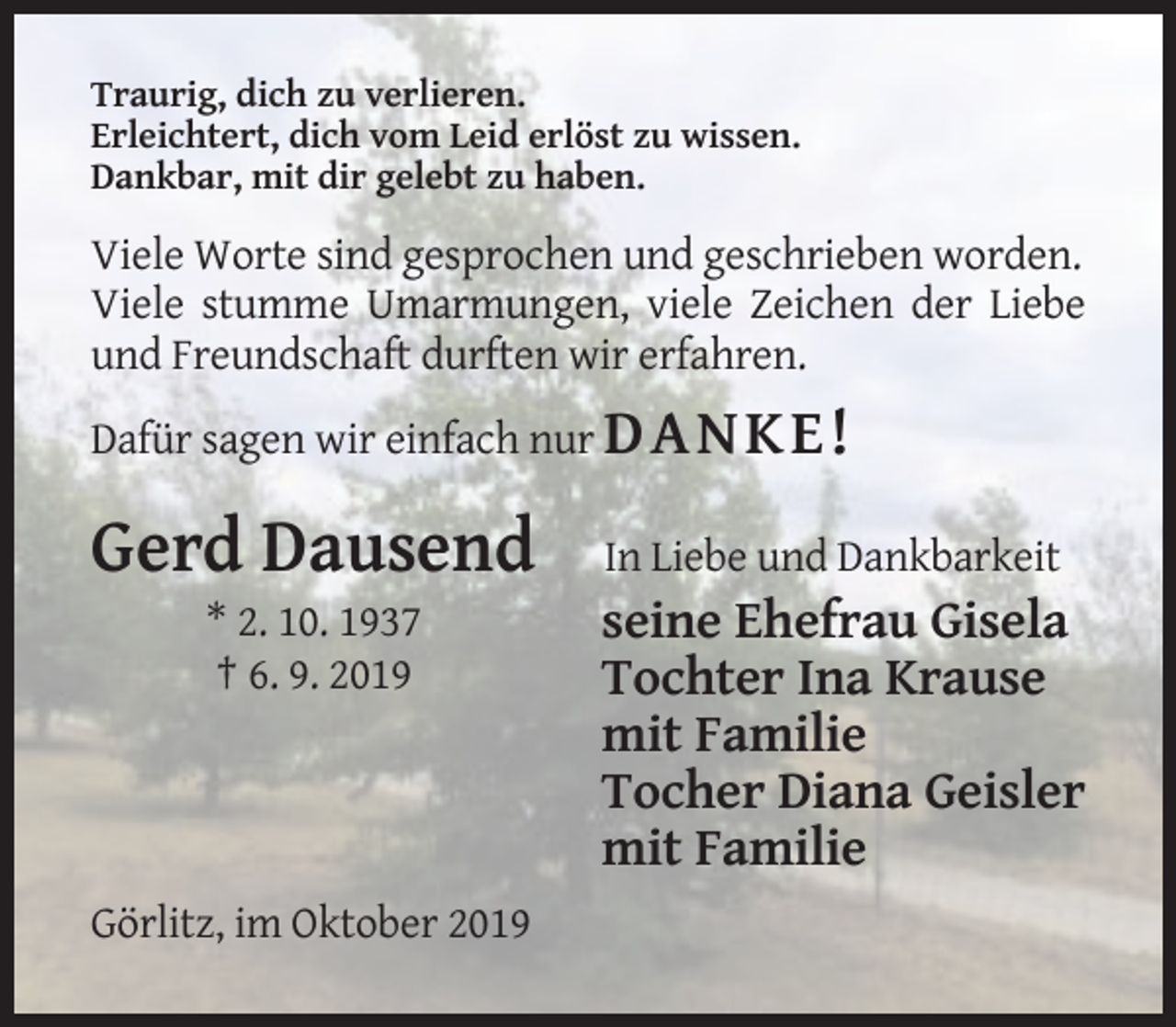 <p>Traurig, dich zu verlieren.<br />Erleichtert, dich vom Leid erlöst zu wissen.<br />Dankbar, mit dir gelebt zu haben.</p><p>Viele Worte sind gesprochen und geschrieben worden.<br />Viele stumme Umarmungen, viele Zeichen der Liebe<br />und Freundschaft durften wir erfahren.<br />Dafür sagen wir einfach nur D A NK E !</p><p>Gerd Dausend</p><p>In Liebe und Dankbarkeit</p><p>* 2. 10. 1937<br />† 6. 9. 2019</p><p>seine Ehefrau Gisela<br />Tochter Ina Krause<br />mit Familie<br />Tocher Diana Geisler<br />mit Familie</p><p>Görlitz, im Oktober 2019</p>