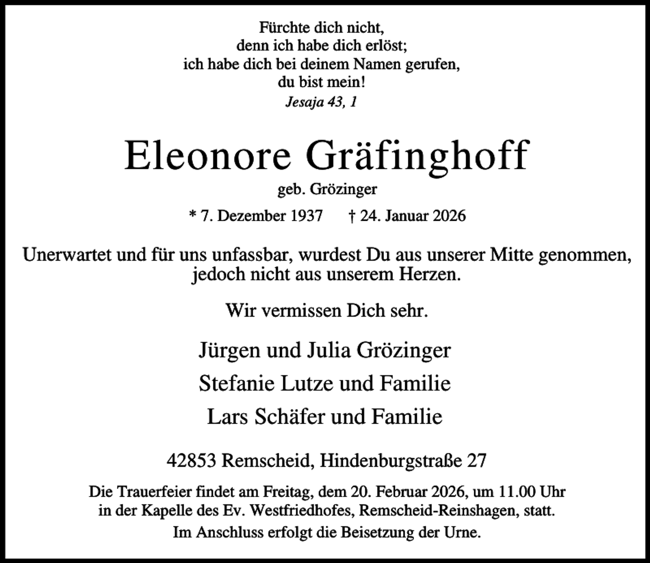 <p>Fürchte dich nicht,<br />denn ich habe dich erlöst;<br />ich habe dich bei deinem Namen gerufen,<br />du bist mein!<br />Jesaja 43, 1</p><p>Eleonore Gräfinghoff<br />geb. Grözinger</p><p>* 7. Dezember 1937</p><p>† 24. Januar 2026</p><p>Unerwartet und für uns unfassbar, wurdest Du aus unserer Mitte genommen,<br />jedoch nicht aus unserem Herzen.<br />Wir vermissen Dich sehr.</p><p>Jürgen und Julia Grözinger<br />Stefanie Lutze und Familie<br />Lars Schäfer und Familie<br />42853 Remscheid, Hindenburgstraße 27<br />Die Trauerfeier findet am Freitag, dem 20. Februar 2026, um 11.00 Uhr<br />in der Kapelle des Ev. Westfriedhofes, Remscheid-Reinshagen, statt.<br />Im Anschluss erfolgt die Beisetzung der Urne.</p>