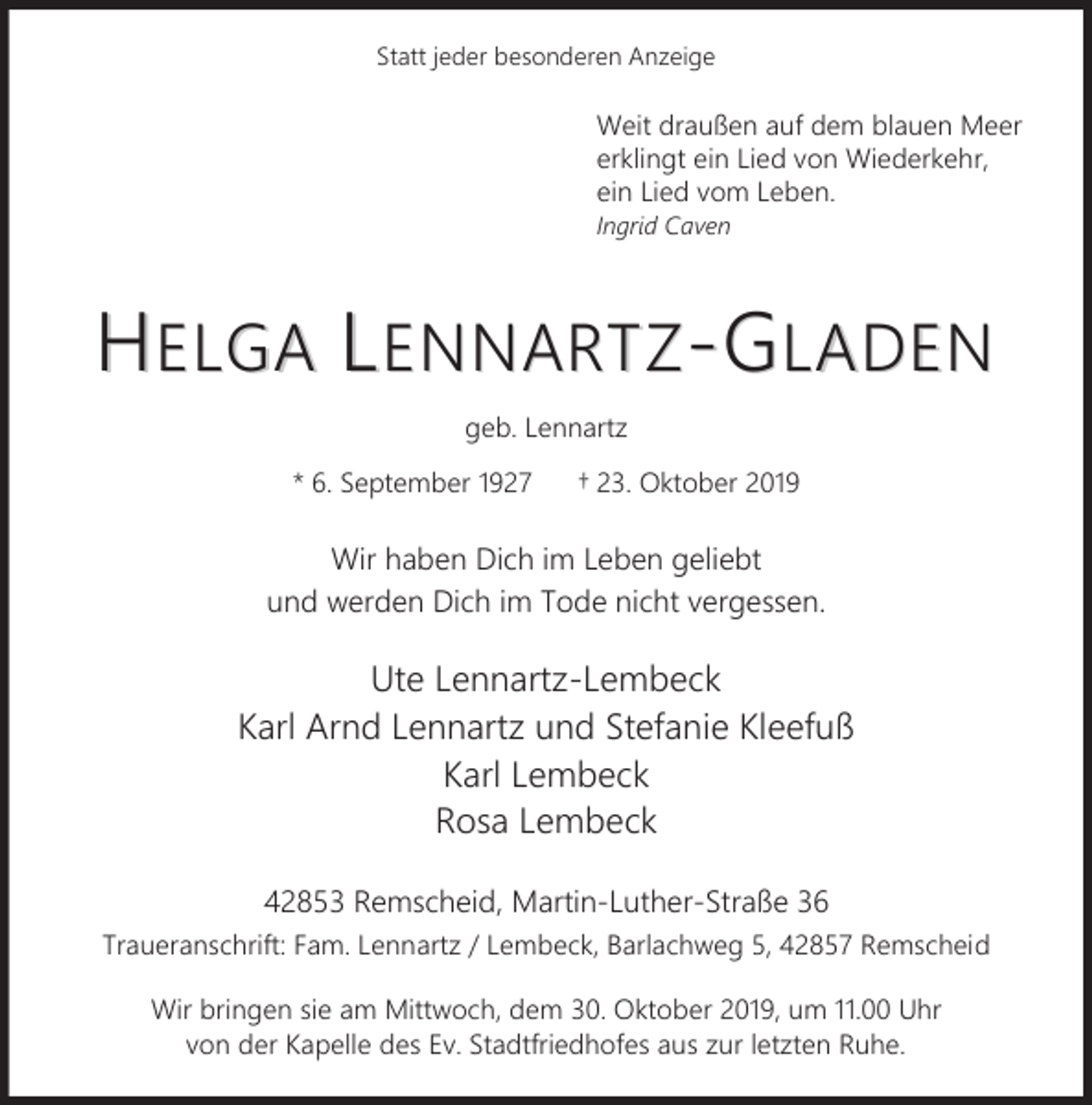 <p>Statt jeder besonderen Anzeige</p><p>Weit draußen auf dem blauen Meer<br />erklingt ein Lied von Wiederkehr,<br />ein Lied vom Leben.<br />Ingrid Caven</p><p>HELGA LENNARTZ-GLADEN<br />geb. Lennartz<br />* 6. September 1927</p><p>† 23. Oktober 2019</p><p>Wir haben Dich im Leben geliebt<br />und werden Dich im Tode nicht vergessen.</p><p>Ute Lennartz-Lembeck<br />Karl Arnd Lennartz und Stefanie Kleefuß<br />Karl Lembeck<br />Rosa Lembeck<br />42853 Remscheid, Martin-Luther-Straße 36<br />Traueranschrift: Fam. Lennartz / Lembeck, Barlachweg 5, 42857 Remscheid<br />Wir bringen sie am Mittwoch, dem 30. Oktober 2019, um 11.00 Uhr<br />von der Kapelle des Ev. Stadtfriedhofes aus zur letzten Ruhe.</p>