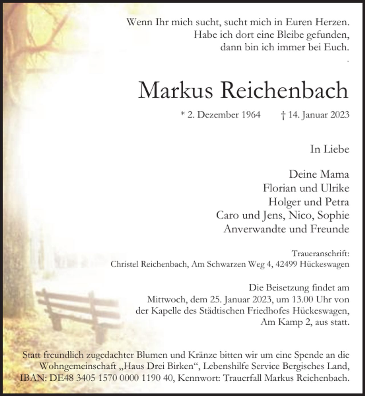 <p>Wenn Ihr mich sucht, sucht mich in Euren Herzen.<br />Habe ich dort eine Bleibe gefunden,<br />dann bin ich immer bei Euch.<br />.</p><p>Markus Reichenbach<br />* 2. Dezember 1964</p><p>† 14. Januar 2023</p><p>In Liebe<br />Deine Mama<br />Florian und Ulrike<br />Holger und Petra<br />Caro und Jens, Nico, Sophie<br />Anverwandte und Freunde<br />Traueranschrift:<br />Christel Reichenbach, Am Schwarzen Weg 4, 42499 Hückeswagen</p><p>Die Beisetzung findet am<br />Mittwoch, dem 25. Januar 2023, um 13.00 Uhr von<br />der Kapelle des Städtischen Friedhofes Hückeswagen,<br />Am Kamp 2, aus statt.<br />Statt freundlich zugedachter Blumen und Kränze bitten wir um eine Spende an die<br />Wohngemeinschaft „Haus Drei Birken“, Lebenshilfe Service Bergisches Land,<br />IBAN: DE48 3405 157000 1190 40, Kennwort: Trauerfall Markus Reichenbach.</p>