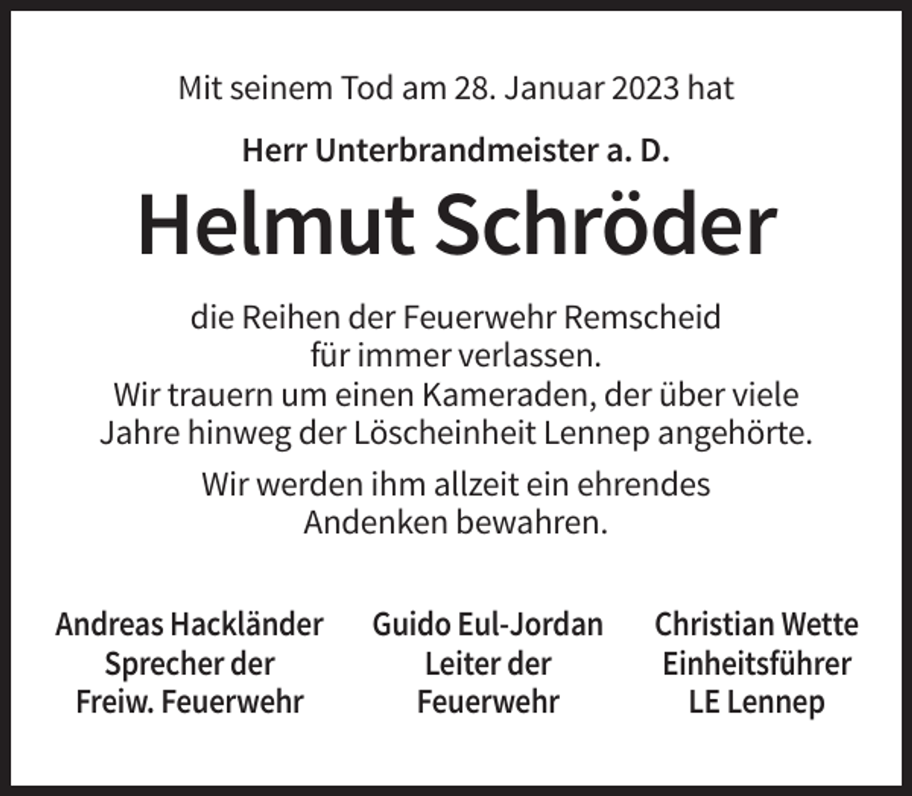 <p>Mit seinem Tod am 28. Januar 2023 hat<br />Herr Unterbrandmeister a. D.</p><p>Helmut Schröder<br />die Reihen der Feuerwehr Remscheid<br />für immer verlassen.<br />Wir trauern um einen Kameraden, der über viele<br />Jahre hinweg der Löscheinheit Lennep angehörte.<br />Wir werden ihm allzeit ein ehrendes<br />Andenken bewahren.<br />Andreas Hackländer<br />Sprecher der<br />Freiw. Feuerwehr</p><p>Guido Eul-Jordan<br />Leiter der<br />Feuerwehr</p><p>Christian Wette<br />Einheitsführer<br />LE Lennep</p>