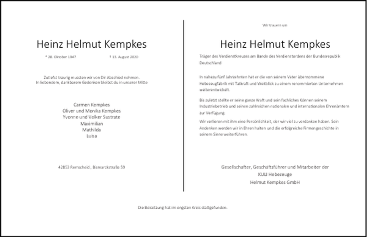 <p>Wir trauern um</p><p>Heinz Helmut Kempkes<br />* 28. Oktober 1947</p><p>† 13. August 2020</p><p>Zu efst traurig mussten wir von Dir Abschied nehmen.<br />In liebendem, dankbarem Gedenken bleibst du in unserer Mi e</p><p>Carmen Kempkes<br />Oliver und Monika Kempkes<br />Yvonne und Volker Sustrate<br />Maximilian<br />Mathilda<br />Luisa</p><p>42853 Remscheid , Bismarckstraße 59</p><p>Heinz Helmut Kempkes<br />Träger des Verdienstkreuzes am Bande des Verdienstordens der Bundesrepublik<br />Deutschland<br />In nahezu fünf Jahrzehnten hat er die von seinem Vater übernommene<br />Hebezeugfabrik mit Tatkra und Weitblick zu einem renommierten Unternehmen<br />weiterentwickelt.<br />Bis zuletzt stellte er seine ganze Kra und sein fachliches Können seinem<br />Industriebetrieb und seinen zahlreichen na onalen und interna onalen Ehrenämtern<br />zur Verfügung.<br />Wir verlieren mit ihm eine Persönlichkeit, der wir viel zu verdanken haben. Sein<br />Andenken werden wir in Ehren halten und die erfolgreiche Firmengeschichte in<br />seinem Sinne weiterführen.</p><p>Gesellscha er, Geschä sführer und Mitarbeiter der<br />KULI Hebezeuge<br />Helmut Kempkes GmbH</p><p>Die Beisetzung hat im engsten Kreis sta gefunden.</p>