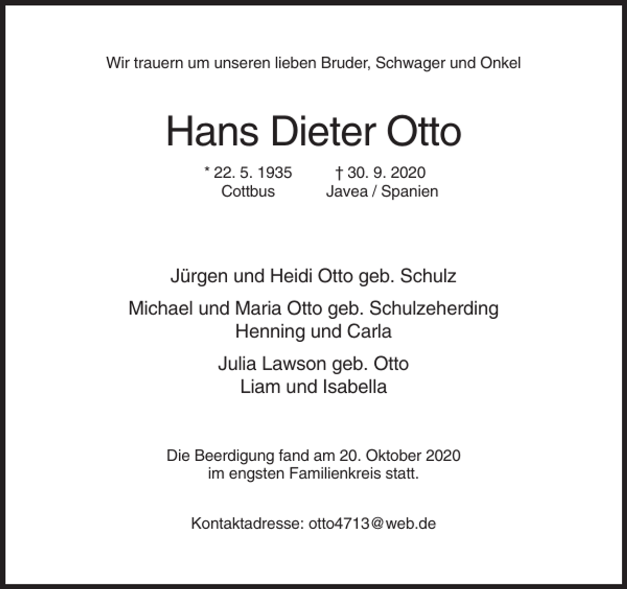 <p>Wir trauern um unseren lieben Bruder, Schwager und Onkel</p><p>Hans Dieter Otto<br />* 22. 5. 1935<br />Cottbus</p><p>† 30. 9. 2020<br />Javea / Spanien</p><p>Jürgen und Heidi Otto geb. Schulz<br />Michael und Maria Otto geb. Schulzeherding<br />Henning und Carla<br />Julia Lawson geb. Otto<br />Liam und Isabella</p><p>Die Beerdigung fand am 20. Oktober 2020<br />im engsten Familienkreis statt.<br />Kontaktadresse: otto4713@web.de</p>