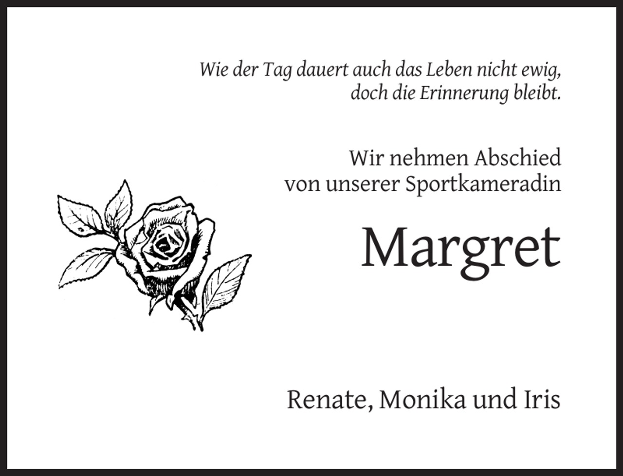 <p>Wie der Tag dauert auch das Leben nicht ewig,<br />doch die Erinnerung bleibt.</p><p>Wir nehmen Abschied<br />von unserer Sportkameradin</p><p>Margret<br />Renate, Monika und Iris</p>