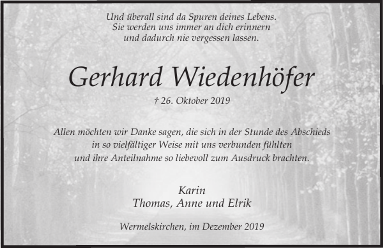 <p>Und überall sind da Spuren deines Lebens.<br />Sie werden uns immer an dich erinnern<br />und dadurch nie vergessen lassen.</p><p>Gerhard Wiedenhöfer<br />† 26. Oktober 2019</p><p>Allen möchten wir Danke sagen, die sich in der Stunde des Abschieds<br />in so vielfältiger Weise mit uns verbunden fühlten<br />und ihre Anteilnahme so liebevoll zum Ausdruck brachten.</p><p>Karin<br />Thomas, Anne und Elrik<br />Wermelskirchen, im Dezember 2019</p>