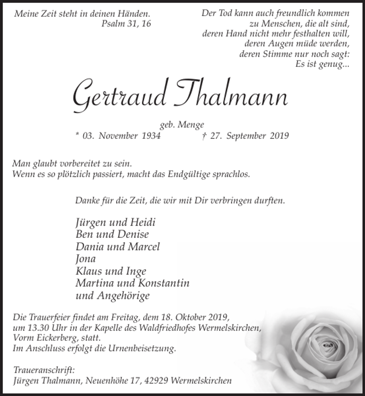 <p>Meine Zeit steht in deinen Händen.<br />Psalm 31, 16</p><p>Der Tod kann auch freundlich kommen<br />zu Menschen, die alt sind,<br />deren Hand nicht mehr festhalten will,<br />deren Augen müde werden,<br />deren Stimme nur noch sagt:<br />Es ist genug...</p><p>Gertraud Thalmann<br />geb. Menge<br />* 03. November 1934<br />† 27. September 2019</p><p>Man glaubt vorbereitet zu sein.<br />Wenn es so plötzlich passiert, macht das Endgültige sprachlos.<br />Danke für die Zeit, die wir mit Dir verbringen durften.</p><p>Jürgen und Heidi<br />Ben und Denise<br />Dania und Marcel<br />Jona<br />Klaus und Inge<br />Martina und Konstantin<br />und Angehörige<br />Die Trauerfeier findet am Freitag, dem 18. Oktober 2019,<br />um 13.30 Uhr in der Kapelle des Waldfriedhofes Wermelskirchen,<br />Vorm Eickerberg, statt.<br />Im Anschluss erfolgt die Urnenbeisetzung.<br />Traueranschrift:<br />Jürgen Thalmann, Neuenhöhe 17, 42929 Wermelskirchen</p>
