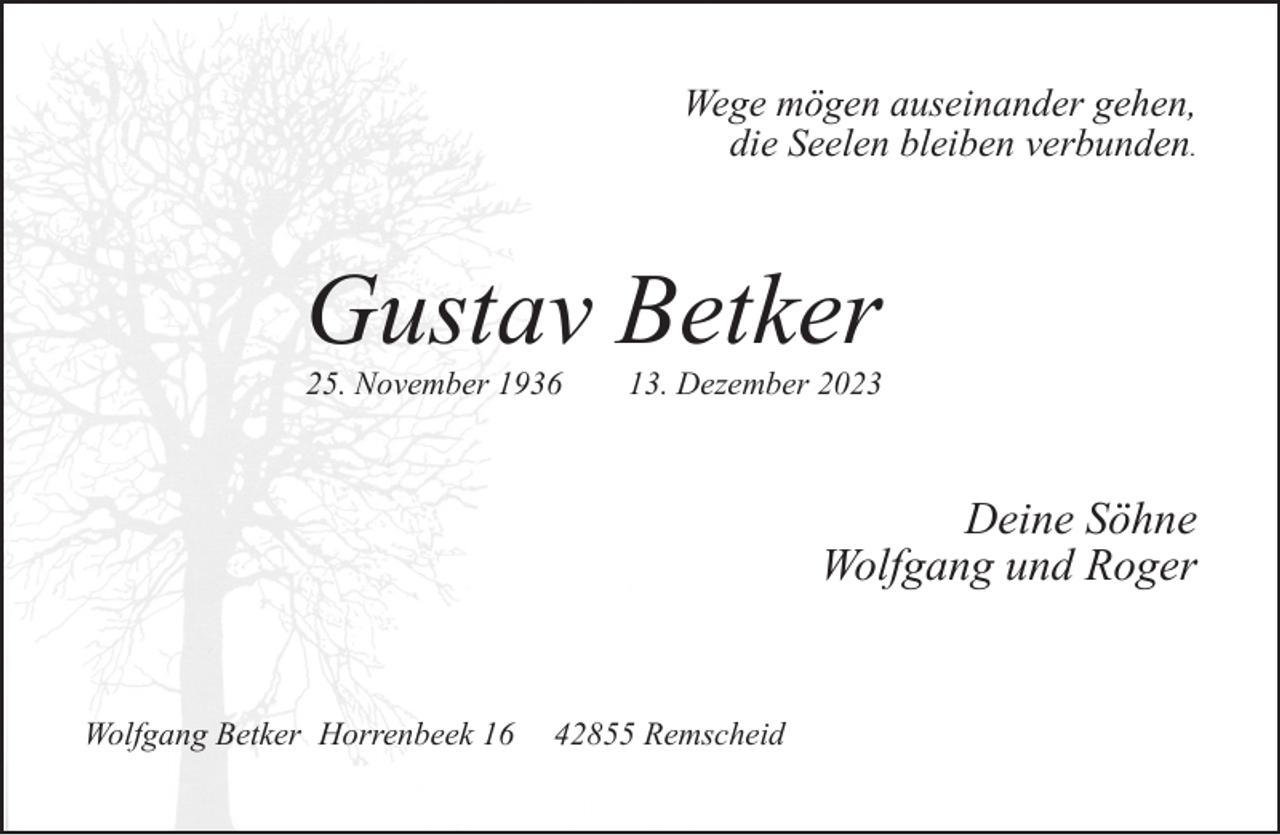 <p>Wege mögen auseinander gehen,<br />die Seelen bleiben verbunden.</p><p>Gustav Betker<br />25. November 1936</p><p>13. Dezember 2023</p><p>Deine Söhne<br />Wolfgang und Roger</p><p>Wolfgang Betker Horrenbeek 16</p><p>42855 Remscheid</p>