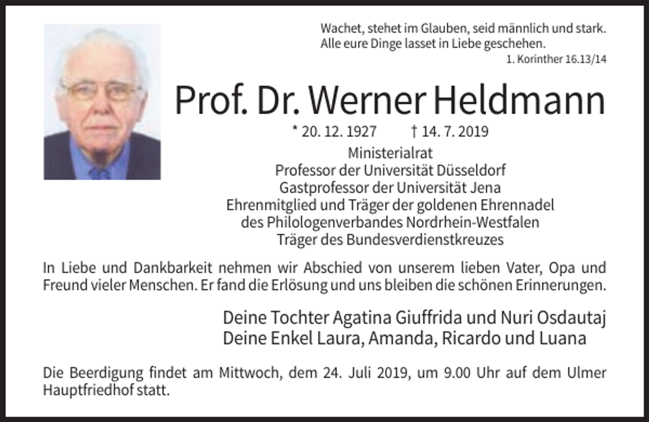 <p>Wachet, stehet im Glauben, seid männlich und stark.<br />Alle eure Dinge lasset in Liebe geschehen.<br />1. Korinther 16.13/14</p><p>Prof. Dr. Werner Heldmann<br />* 20. 12. 1927<br />† 14. 7. 2019<br />Ministerialrat<br />Professor der Universität Düsseldorf<br />Gastprofessor der Universität Jena<br />Ehrenmitglied und Träger der goldenen Ehrennadel<br />des Philologenverbandes Nordrhein-Westfalen<br />Träger des Bundesverdienstkreuzes<br />In Liebe und Dankbarkeit nehmen wir Abschied von unserem lieben Vater, Opa und<br />Freund vieler Menschen. Er fand die Erlösung und uns bleiben die schönen Erinnerungen.</p><p>Deine Tochter Agatina Giuffrida und Nuri Osdautaj<br />Deine Enkel Laura, Amanda, Ricardo und Luana<br />Die Beerdigung findet am Mittwoch, dem 24. Juli 2019, um 9.00 Uhr auf dem Ulmer<br />Hauptfriedhof statt.</p>
