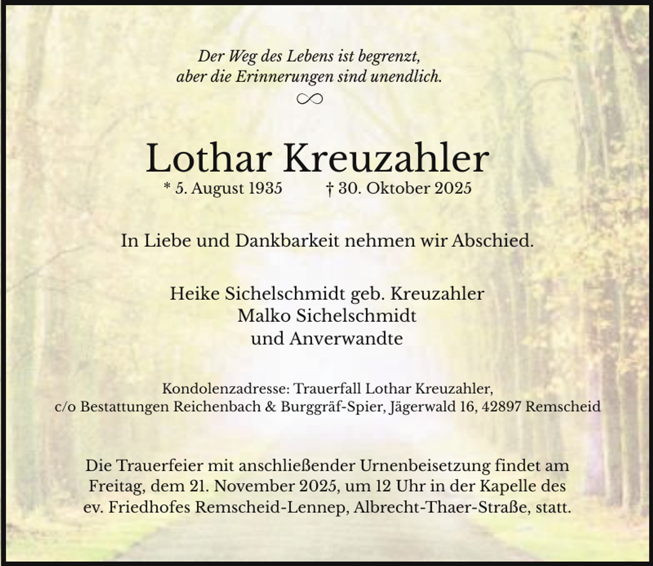 <p>Der Weg des Lebens ist begrenzt,<br />aber die Erinnerungen sind unendlich.</p><p>Lothar Kreuzahler<br />* 5. August 1935</p><p>† 30. Oktober 2025</p><p>In Liebe und Dankbarkeit nehmen wir Abschied.<br />Heike Sichelschmidt geb. Kreuzahler<br />Malko Sichelschmidt<br />und Anverwandte<br />Kondolenzadresse: Trauerfall Lothar Kreuzahler,<br />c/o Bestattungen Reichenbach &amp; Burggräf-Spier, Jägerwald 16, 42897 Remscheid</p><p>Die Trauerfeier mit anschließender Urnenbeisetzung findet am<br />Freitag, dem 21. November 2025, um 12 Uhr in der Kapelle des<br />ev. Friedhofes Remscheid-Lennep, Albrecht-Thaer-Straße, statt.</p>
