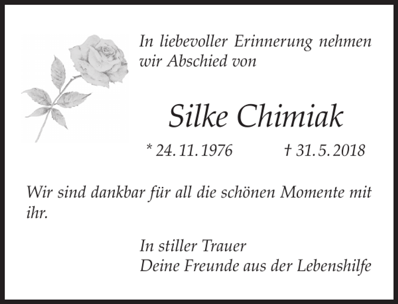 <p>In liebevoller Erinnerung nehmen<br />wir Abschied von</p><p>Silke Chimiak<br />* 24. 11. 1976</p><p>† 31. 5. 2018</p><p>Wir sind dankbar für all die schönen Momente mit<br />ihr.<br />In stiller Trauer<br />Deine Freunde aus der Lebenshilfe</p>