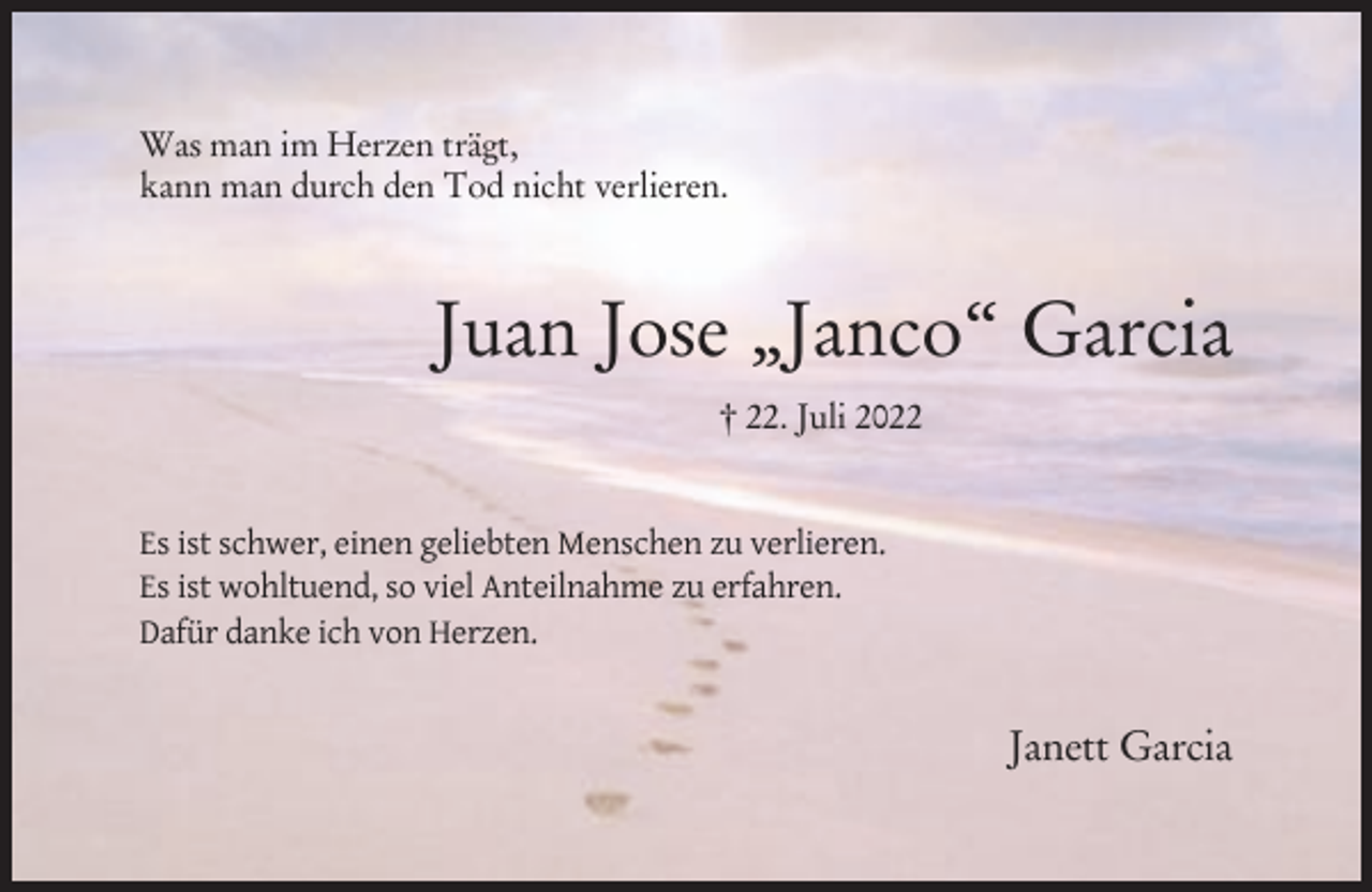 <p>Was man im Herzen trägt,<br />kann man durch den Tod nicht verlieren.</p><p>Juan Jose „Janco‘‘ Garcia<br />† 22. Juli 2022</p><p>Es ist schwer, einen geliebten Menschen zu verlieren.<br />Es ist wohltuend, so viel Anteilnahme zu erfahren.<br />Dafür danke ich von Herzen.</p><p>Janett Garcia</p>