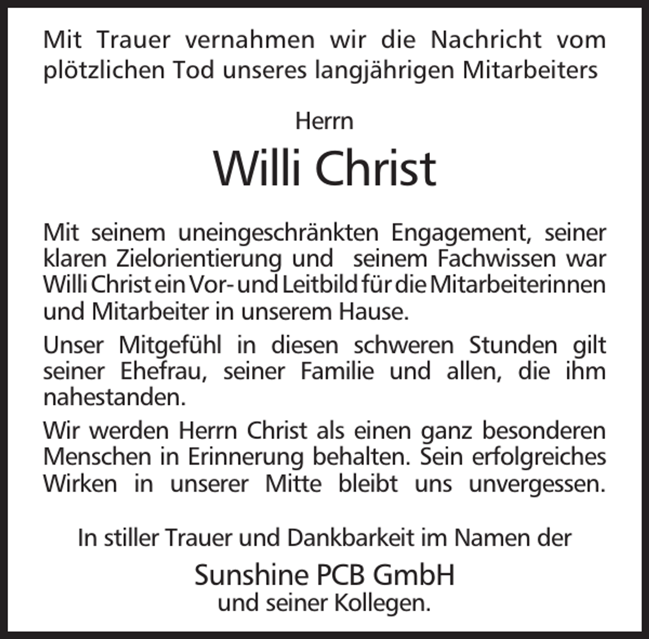 <p>Mit Trauer vernahmen wir die Nachricht vom<br />plötzlichen Tod unseres langjährigen Mitarbeiters<br />Herrn</p><p>Willi Christ<br />Mit seinem uneingeschränkten Engagement, seiner<br />klaren Zielorientierung und seinem Fachwissen war<br />WilliChristeinVor-undLeitbildfürdieMitarbeiterinnen<br />und Mitarbeiter in unserem Hause.<br />Unser Mitgefühl in diesen schweren Stunden gilt<br />seiner Ehefrau, seiner Familie und allen, die ihm<br />nahestanden.<br />Wir werden Herrn Christ als einen ganz besonderen<br />Menschen in Erinnerung behalten. Sein erfolgreiches<br />Wirken in unserer Mitte bleibt uns unvergessen.<br />In stiller Trauer und Dankbarkeit im Namen der</p><p>Sunshine PCB GmbH<br />und seiner Kollegen.</p>