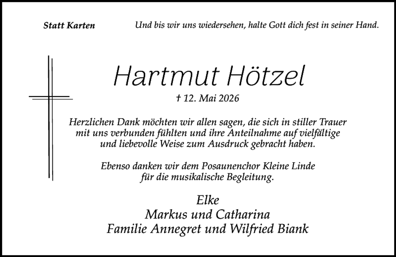 <p>Statt Karten</p><p>Und bis wir uns wiedersehen, halte Gott dich fest in seiner Hand.</p><p>Hartmut Hötzel<br />† 12. Mai 2026</p><p>Herzlichen Dank möchten wir allen sagen, die sich in stiller Trauer<br />mit uns verbunden fühlten und ihre Anteilnahme auf vielfältige<br />und liebevolle Weise zum Ausdruck gebracht haben.<br />Ebenso danken wir dem Posaunenchor Kleine Linde<br />für die musikalische Begleitung.</p><p>Elke<br />Markus und Catharina<br />Familie Annegret und Wilfried Biank</p>