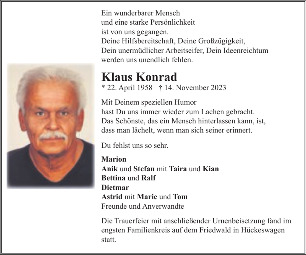 <p>Ein wunderbarer Mensch<br />und eine starke Persönlichkeit<br />ist von uns gegangen.<br />Deine Hilfsbereitschaft, Deine Großzügigkeit,<br />Dein unermüdlicher Arbeitseifer, Dein Ideenreichtum<br />werden uns unendlich fehlen.</p><p>Klaus Konrad</p><p>* 22. April 1958 † 14. November 2023</p><p>Mit Deinem speziellen Humor<br />hast Du uns immer wieder zum Lachen gebracht.<br />Das Schönste, das ein Mensch hinterlassen kann, ist,<br />dass man lächelt, wenn man sich seiner erinnert.<br />Du fehlst uns so sehr.<br />Marion<br />Anik und Stefan mit Taira und Kian<br />Bettina und Ralf<br />Dietmar<br />Astrid mit Marie und Tom<br />Freunde und Anverwandte<br />Die Trauerfeier mit anschließender Urnenbeisetzung fand im<br />engsten Familienkreis auf dem Friedwald in Hückeswagen<br />statt.</p>