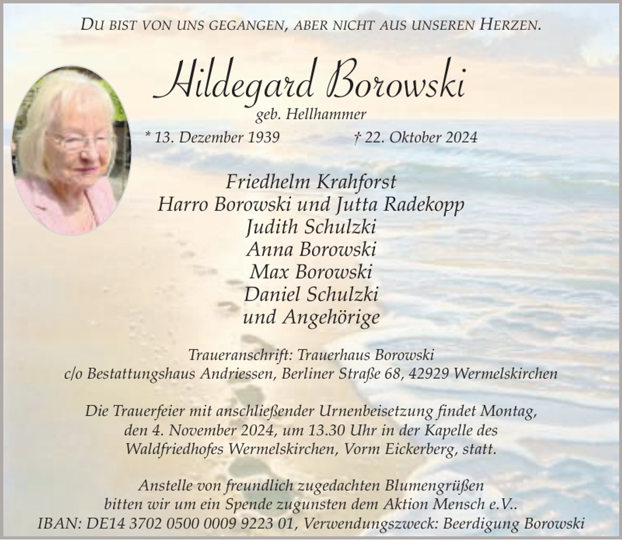 <p>DU BIST VON UNS GEGANGEN, ABER NICHT AUS UNSEREN HERZEN.</p><p>Hildegard Borowski</p><p>geb. Hellhammer<br />* 13. Dezember 1939<br />† 22. Oktober 2024</p><p>Friedhelm Krahforst<br />Harro Borowski und Jutta Radekopp<br />Judith Schulzki<br />Anna Borowski<br />Max Borowski<br />Daniel Schulzki<br />und Angehörige<br />Traueranschrift: Trauerhaus Borowski<br />c/o Bestattungshaus Andriessen, Berliner Straße 68, 42929 Wermelskirchen<br />Die Trauerfeier mit anschließender Urnenbeisetzung findet Montag,<br />den 4. November 2024, um 13.30 Uhr in der Kapelle des<br />Waldfriedhofes Wermelskirchen, Vorm Eickerberg, statt.<br />Anstelle von freundlich zugedachten Blumengrüßen<br />bitten wir um ein Spende zugunsten dem Aktion Mensch e.V..<br />IBAN: DE14 3702 050223 01, Verwendungszweck: Beerdigung Borowski</p>