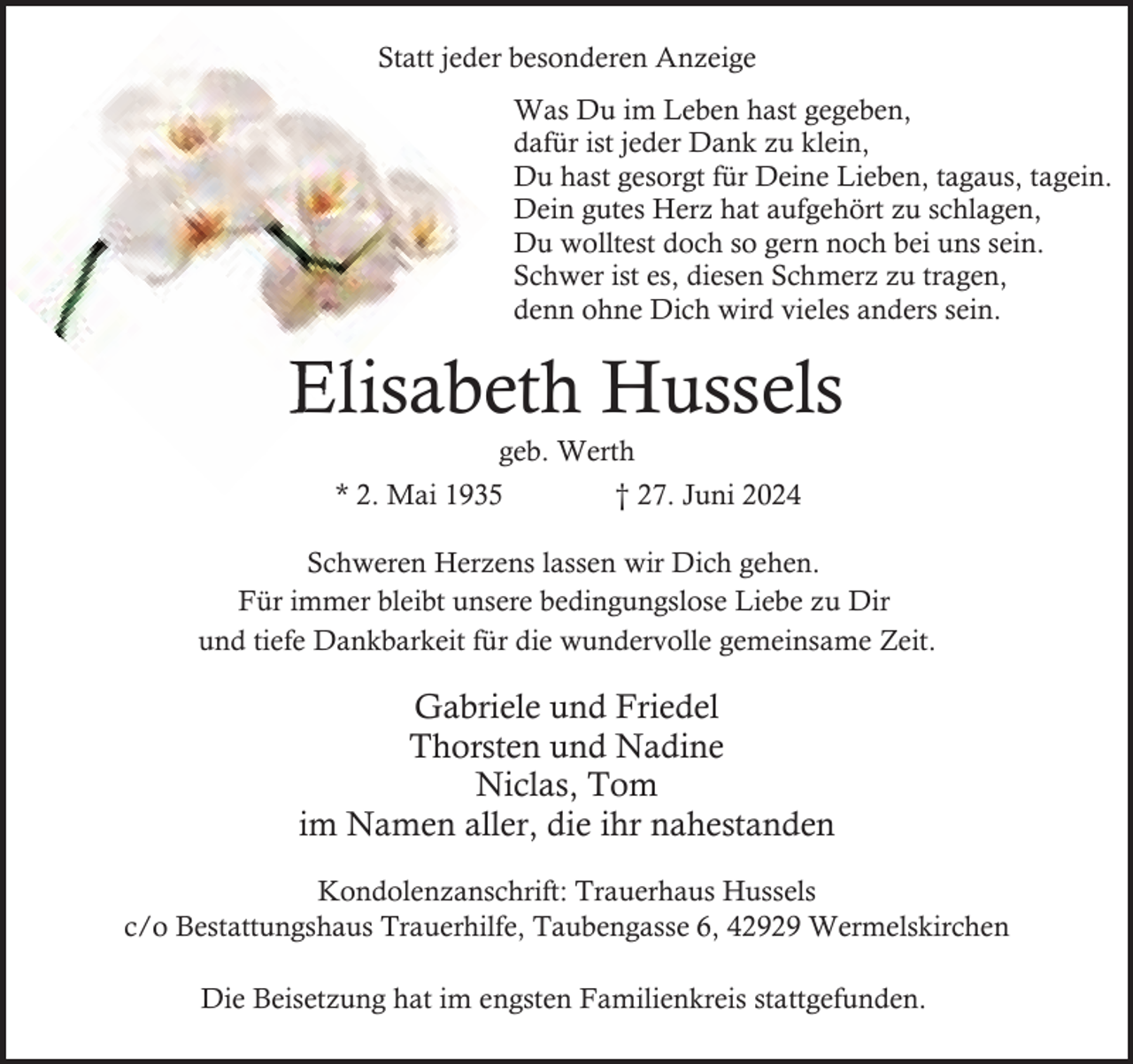 <p>Statt jeder besonderen Anzeige<br />Was Du im Leben hast gegeben,<br />dafür ist jeder Dank zu klein,<br />Du hast gesorgt für Deine Lieben, tagaus, tagein.<br />Dein gutes Herz hat aufgehört zu schlagen,<br />Du wolltest doch so gern noch bei uns sein.<br />Schwer ist es, diesen Schmerz zu tragen,<br />denn ohne Dich wird vieles anders sein.</p><p>Elisabeth Hussels<br />geb. Werth</p><p>* 2. Mai 1935</p><p>† 27. Juni 2024</p><p>Schweren Herzens lassen wir Dich gehen.<br />Für immer bleibt unsere bedingungslose Liebe zu Dir<br />und tiefe Dankbarkeit für die wundervolle gemeinsame Zeit.</p><p>Gabriele und Friedel<br />Thorsten und Nadine<br />Niclas, Tom<br />im Namen aller, die ihr nahestanden<br />Kondolenzanschrift: Trauerhaus Hussels<br />c/o Bestattungshaus Trauerhilfe, Taubengasse 6, 42929 Wermelskirchen<br />Die Beisetzung hat im engsten Familienkreis stattgefunden.</p>