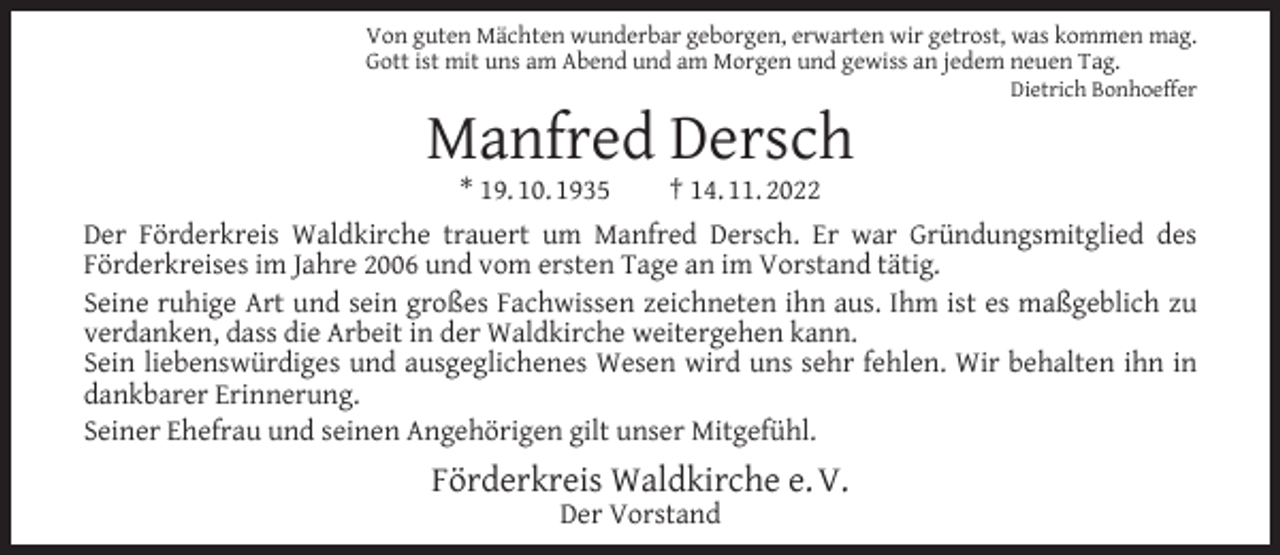 <p>Von guten Mächten wunderbar geborgen, erwarten wir getrost, was kommen mag.<br />Gott ist mit uns am Abend und am Morgen und gewiss an jedem neuen Tag.</p><p>Manfred Dersch<br />* 19. 10. 1935</p><p>Dietrich Bonhoeffer</p><p>† 14. 11. 2022</p><p>Der Förderkreis Waldkirche trauert um Manfred Dersch. Er war Gründungsmitglied des<br />Förderkreises im Jahre 2006 und vom ersten Tage an im Vorstand tätig.<br />Seine ruhige Art und sein großes Fachwissen zeichneten ihn aus. Ihm ist es maßgeblich zu<br />verdanken, dass die Arbeit in der Waldkirche weitergehen kann.<br />Sein liebenswürdiges und ausgeglichenes Wesen wird uns sehr fehlen. Wir behalten ihn in<br />dankbarer Erinnerung.<br />Seiner Ehefrau und seinen Angehörigen gilt unser Mitgefühl.</p><p>Förderkreis Waldkirche e. V.<br />Der Vorstand</p>