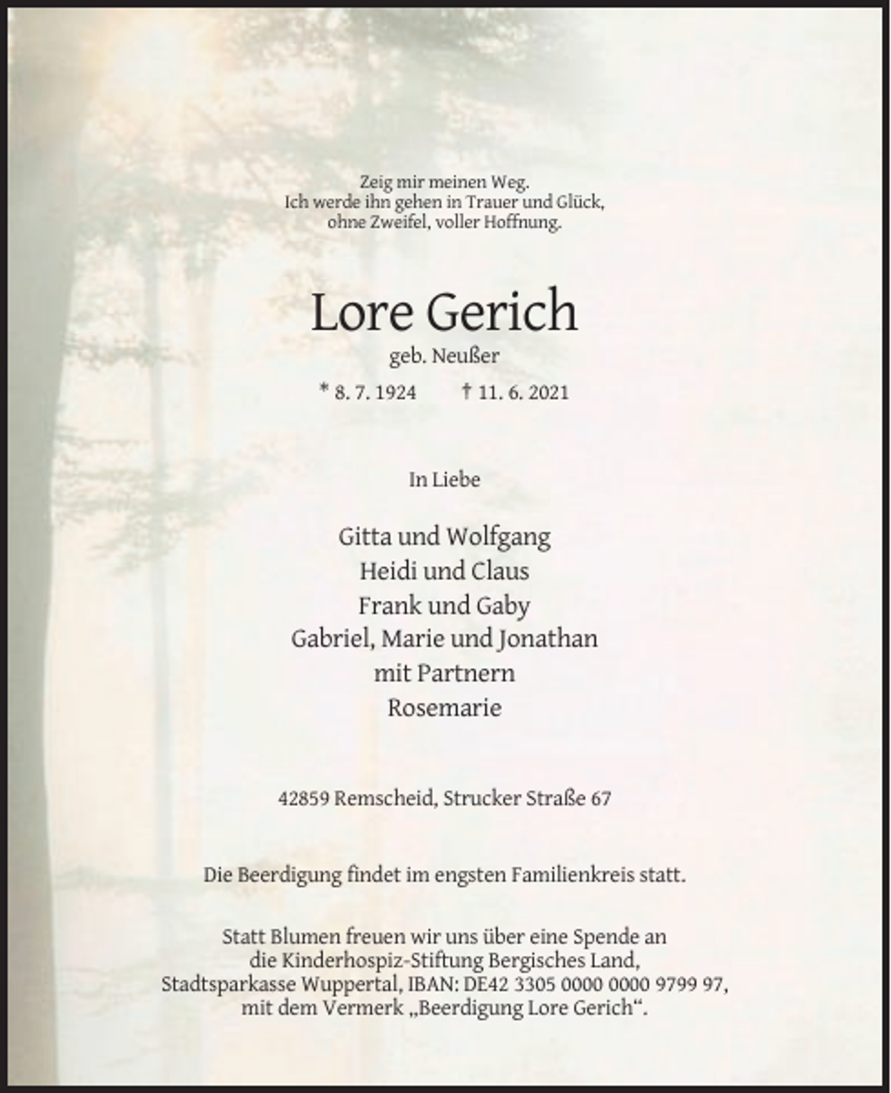 <p>Zeig mir meinen Weg.<br />Ich werde ihn gehen in Trauer und Glück,<br />ohne Zweifel, voller Hoffnung.</p><p>Lore Gerich<br />geb. Neußer<br />* 8. 7. 1924</p><p>† 11. 6. 2021</p><p>In Liebe</p><p>Gitta und Wolfgang<br />Heidi und Claus<br />Frank und Gaby<br />Gabriel, Marie und Jonathan<br />mit Partnern<br />Rosemarie</p><p>42859 Remscheid, Strucker Straße 67</p><p>Die Beerdigung findet im engsten Familienkreis statt.<br />Statt Blumen freuen wir uns über eine Spende an<br />die Kinderhospiz-Stiftung Bergisches Land,<br />Stadtsparkasse Wuppertal, IBAN: DE42 3305 9797,<br />mit dem Vermerk „Beerdigung Lore Gerich“.</p>