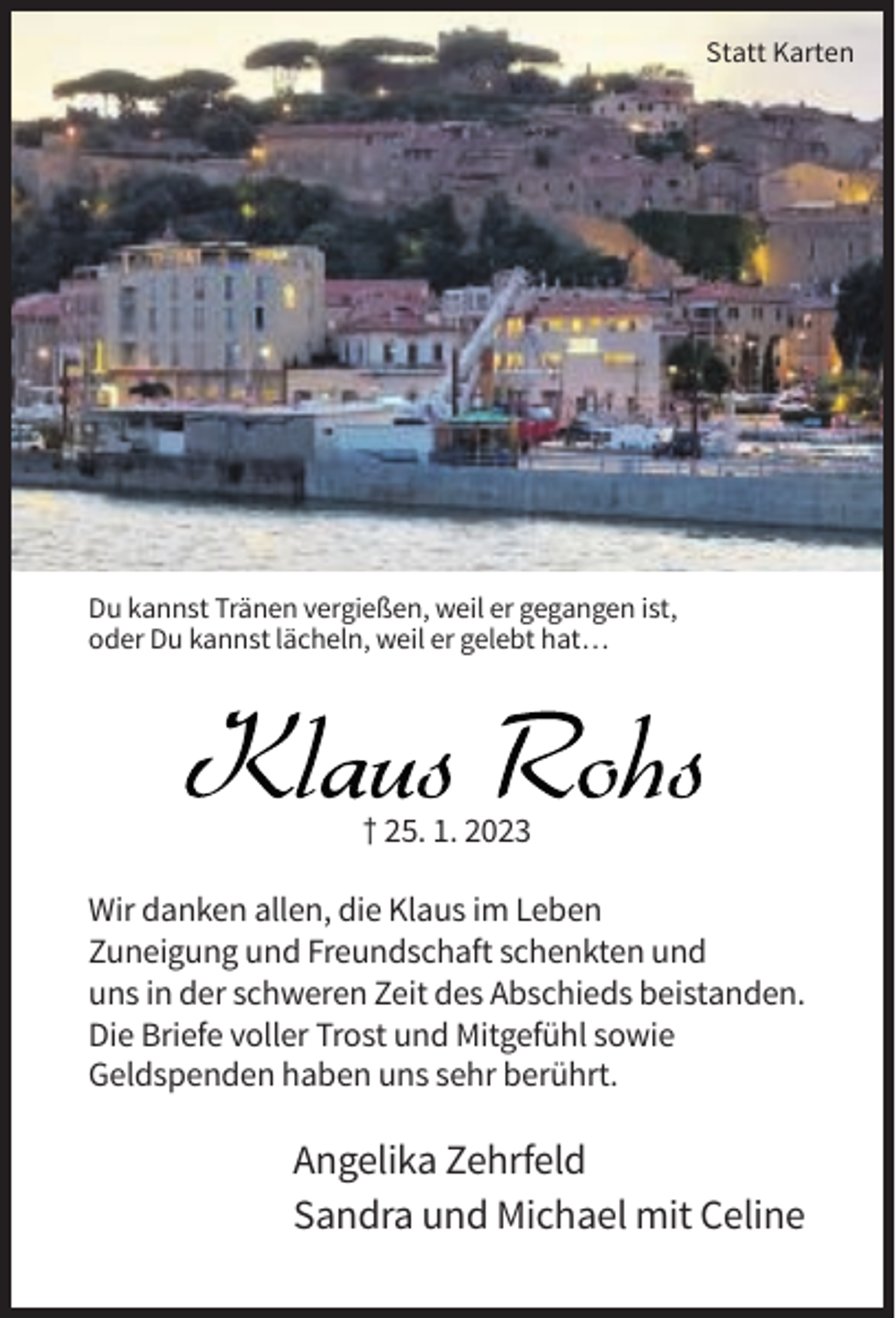<p>Statt Karten</p><p>Du kannst Tränen vergießen, weil er gegangen ist,<br />oder Du kannst lächeln, weil er gelebt hat…</p><p>† 25. 1. 2023<br />Wir danken allen, die Klaus im Leben<br />Zuneigung und Freundschaft schenkten und<br />uns in der schweren Zeit des Abschieds beistanden.<br />Die Briefe voller Trost und Mitgefühl sowie<br />Geldspenden haben uns sehr berührt.</p><p>Angelika Zehrfeld<br />Sandra und Michael mit Celine</p>