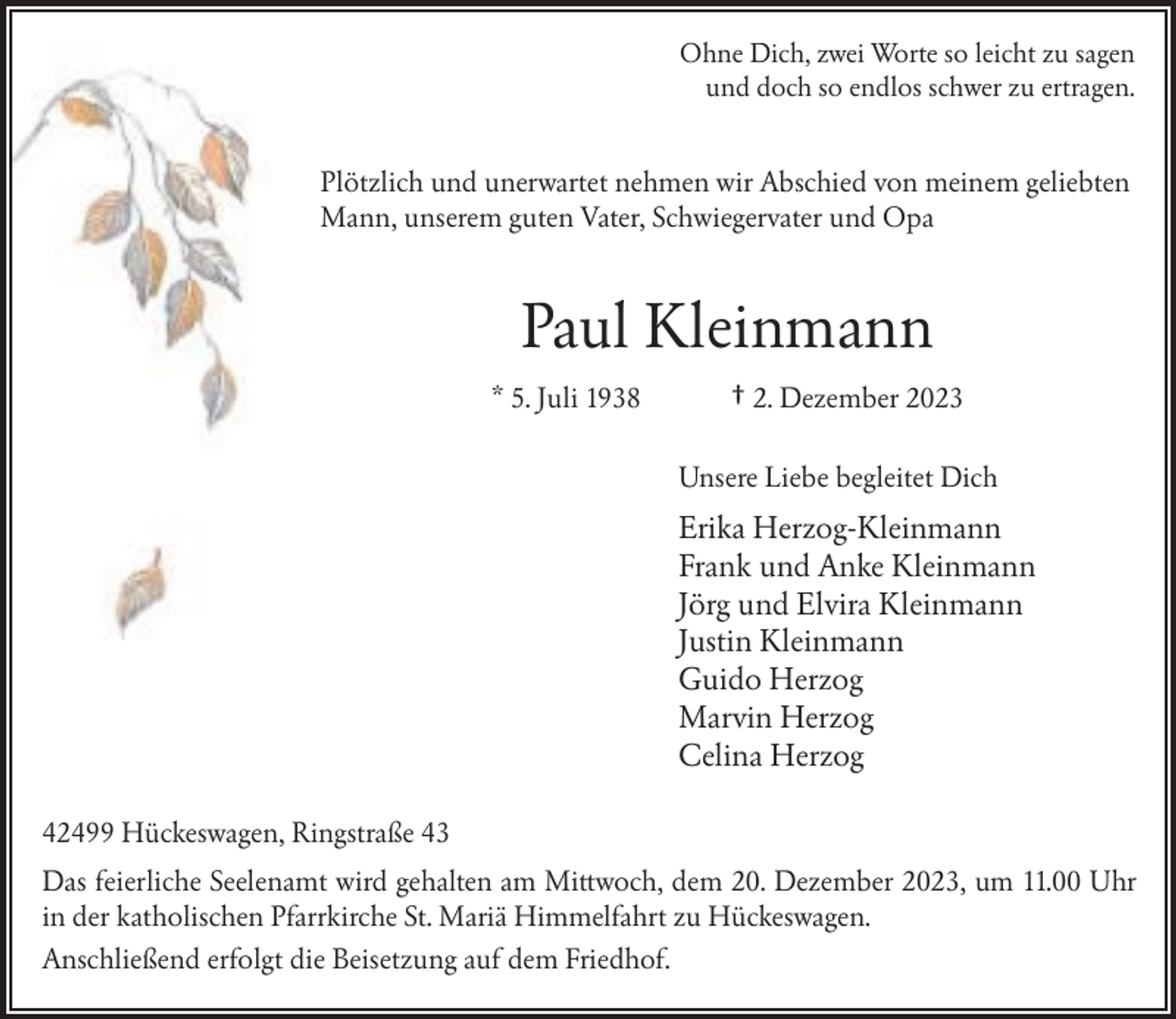 <p>Ohne Dich, zwei Worte so leicht zu sagen<br />und doch so endlos schwer zu ertragen.</p><p>Plötzlich und unerwartet nehmen wir Abschied von meinem geliebten<br />Mann, unserem guten Vater, Schwiegervater und Opa</p><p>Paul Kleinmann<br />* 5. Juli 1938</p><p>† 2. Dezember 2023<br />Unsere Liebe begleitet Dich</p><p>Erika Herzog-Kleinmann<br />Frank und Anke Kleinmann<br />Jörg und Elvira Kleinmann<br />Justin Kleinmann<br />Guido Herzog<br />Marvin Herzog<br />Celina Herzog<br />42499 Hückeswagen, Ringstraße 43<br />Das feierliche Seelenamt wird gehalten am Mittwoch, dem 20. Dezember 2023, um 11.00 Uhr<br />in der katholischen Pfarrkirche St. Mariä Himmelfahrt zu Hückeswagen.<br />Anschließend erfolgt die Beisetzung auf dem Friedhof.</p>
