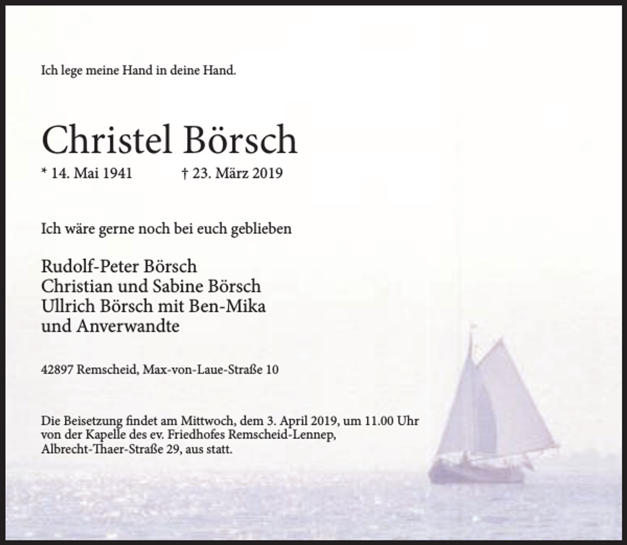 <p>Ich lege meine Hand in deine Hand.</p><p>Christel Börsch</p><p>* 14. Mai 1941</p><p>† 23. März 2019</p><p>Ich wäre gerne noch bei euch geblieben</p><p>Rudolf-Peter Börsch<br />Christian und Sabine Börsch<br />Ullrich Börsch mit Ben-Mika<br />und Anverwandte<br />42897 Remscheid, Max-von-Laue-Straße 10<br />Die Beisetzung findet am Mittwoch, dem 3. April 2019, um 11.00 Uhr<br />von der Kapelle des ev. Friedhofes Remscheid-Lennep,<br />Albrecht-Thaer-Straße 29, aus statt.</p>