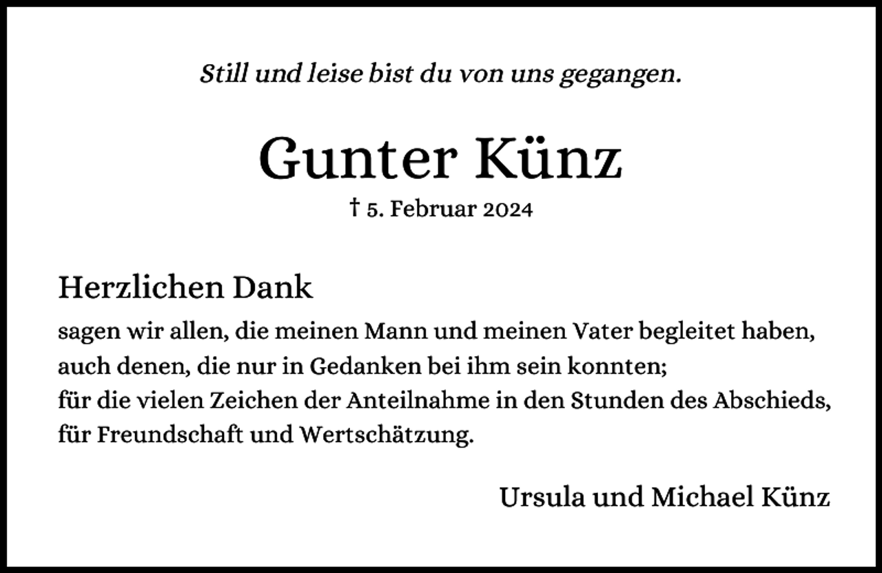 <p>Still und leise bist du von uns gegangen.</p><p>Gunter Künz<br />† 5. Februar 2024</p><p>Herzlichen Dank<br />sagen wir allen, die meinen Mann und meinen Vater begleitet haben,<br />auch denen, die nur in Gedanken bei ihm sein konnten;<br />für die vielen Zeichen der Anteilnahme in den Stunden des Abschieds,<br />für Freundschaft und Wertschätzung.</p><p>Ursula und Michael Künz</p>