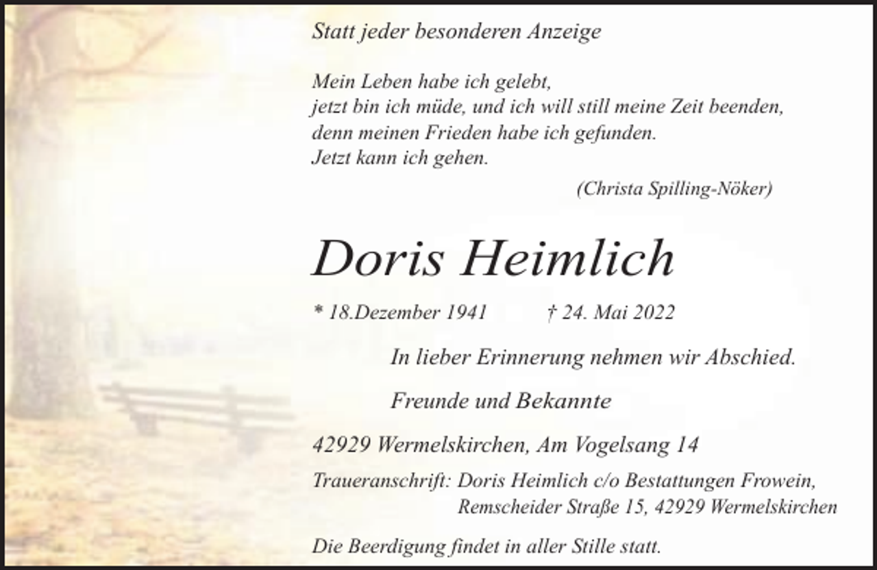 <p>Statt jeder besonderen Anzeige<br />Mein Leben habe ich gelebt,<br />jetzt bin ich müde, und ich will still meine Zeit beenden,<br />denn meinen Frieden habe ich gefunden.<br />Jetzt kann ich gehen.<br />(Christa Spilling-Nöker)</p><p>Doris Heimlich<br />* 18.Dezember 1941</p><p>† 24. Mai 2022</p><p>In lieber Erinnerung nehmen wir Abschied.<br />Freunde und Bekannte<br />42929 Wermelskirchen, Am Vogelsang 14<br />Traueranschrift: Doris Heimlich c/o Bestattungen Frowein,<br />Remscheider Straße 15, 42929 Wermelskirchen<br />Die Beerdigung findet in aller Stille statt.</p>