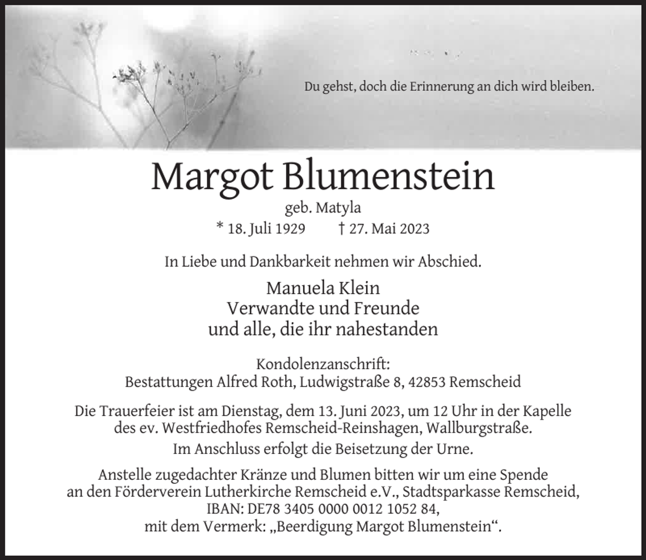 <p>Du gehst, doch die Erinnerung an dich wird bleiben.</p><p>Margot Blumenstein<br />geb. Matyla<br />* 18. Juli 1929<br />† 27. Mai 2023<br />In Liebe und Dankbarkeit nehmen wir Abschied.</p><p>Manuela Klein<br />Verwandte und Freunde<br />und alle, die ihr nahestanden<br />Kondolenzanschrift:<br />Bestattungen Alfred Roth, Ludwigstraße 8, 42853 Remscheid<br />Die Trauerfeier ist am Dienstag, dem 13. Juni 2023, um 12 Uhr in der Kapelle<br />des ev. Westfriedhofes Remscheid-Reinshagen, Wallburgstraße.<br />Im Anschluss erfolgt die Beisetzung der Urne.<br />Anstelle zugedachter Kränze und Blumen bitten wir um eine Spende<br />an den Förderverein Lutherkirche Remscheid e.V., Stadtsparkasse Remscheid,<br />IBAN: DE78 3405 0012 1052 84,<br />mit dem Vermerk: „Beerdigung Margot Blumenstein“.</p>