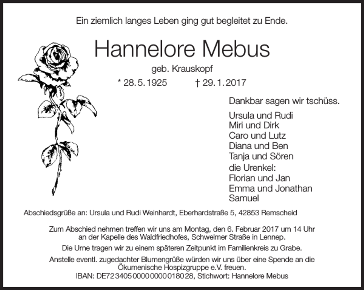 <p>Ein ziemlich langes Leben ging gut begleitet zu Ende.</p><p>Hannelore Mebus<br />geb. Krauskopf<br />* 28. 5. 1925<br />† 29. 1. 2017</p><p>Dankbar sagen wir tschüss.<br />Ursula und Rudi<br />Miri und Dirk<br />Caro und Lutz<br />Diana und Ben<br />Tanja und Sören<br />die Urenkel:<br />Florian und Jan<br />Emma und Jonathan<br />Samuel<br />Abschiedsgrüße an: Ursula und Rudi Weinhardt, Eberhardstraße 5, 42853 Remscheid<br />Zum Abschied nehmen treffen wir uns am Montag, den 6. Februar 2017 um 14 Uhr<br />an der Kapelle des Waldfriedhofes, Schwelmer Straße in Lennep.<br />Die Urne tragen wir zu einem späteren Zeitpunkt im Familienkreis zu Grabe.<br />Anstelle eventl. zugedachter Blumengrüße würden wir uns über eine Spende an die<br />Ökumenische Hospizgruppe e.V. freuen.<br />IBAN: DE72 3405 0180 28, Stichwort: Hannelore Mebus</p>