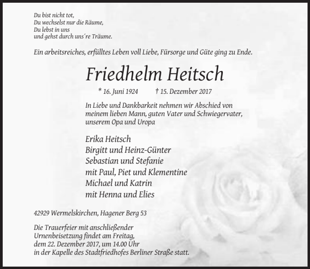 <p>Du bist nicht tot,<br />Du wechselst nur die Räume,<br />Du lebst in uns<br />und gehst durch uns´re Träume.</p><p>Ein arbeitsreiches, erfülltes Leben voll Liebe, Fürsorge und Güte ging zu Ende.</p><p>Friedhelm Heitsch<br />* 16. Juni 1924</p><p>† 15. Dezember 2017</p><p>In Liebe und Dankbarkeit nehmen wir Abschied von<br />meinem lieben Mann, guten Vater und Schwiegervater,<br />unserem Opa und Uropa</p><p>Erika Heitsch<br />Birgitt und Heinz-Günter<br />Sebastian und Stefanie<br />mit Paul, Piet und Klementine<br />Michael und Katrin<br />mit Henna und Elies<br />42929 Wermelskirchen, Hagener Berg 53<br />Die Trauerfeier mit anschließender<br />Urnenbeisetzung findet am Freitag,<br />dem 22. Dezember 2017, um 14.00 Uhr<br />in der Kapelle des Stadtfriedhofes Berliner Straße statt.</p>