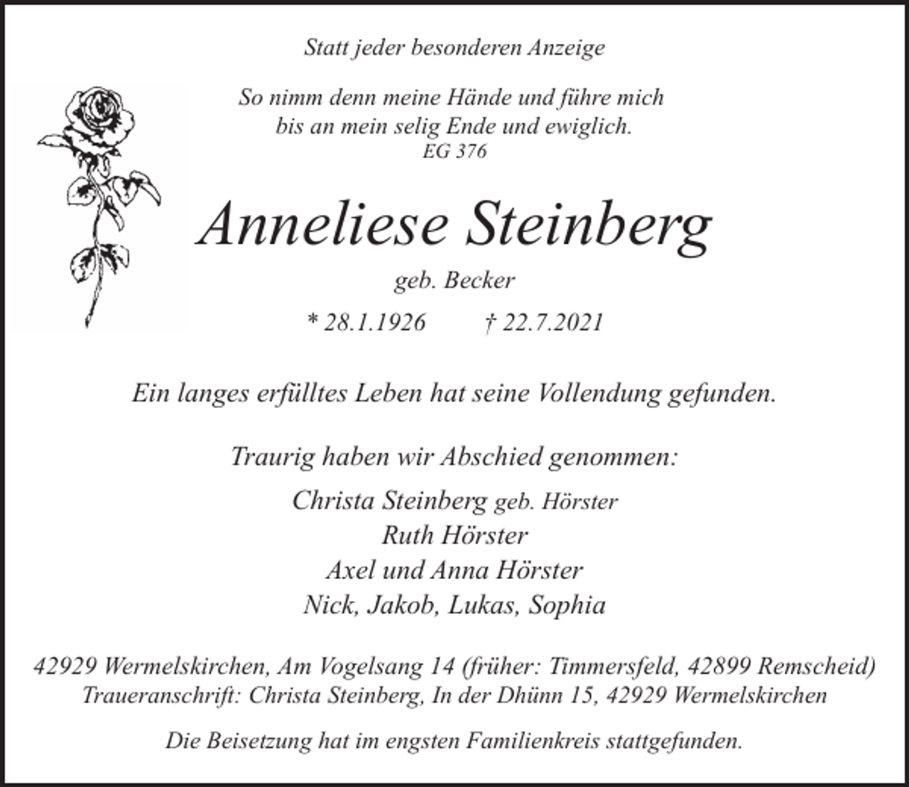 <p>Statt jeder besonderen Anzeige<br />So nimm denn meine Hände und führe mich<br />bis an mein selig Ende und ewiglich.<br />EG 376</p><p>Anneliese Steinberg<br />geb. Becker</p><p>* 28.1.1926</p><p>† 22.7.2021</p><p>Ein langes erfülltes Leben hat seine Vollendung gefunden.<br />Traurig haben wir Abschied genommen:<br />Christa Steinberg geb. Hörster<br />Ruth Hörster<br />Axel und Anna Hörster<br />Nick, Jakob, Lukas, Sophia<br />42929 Wermelskirchen, Am Vogelsang 14 (früher: Timmersfeld, 42899 Remscheid)<br />Traueranschrift: Christa Steinberg, In der Dhünn 15, 42929 Wermelskirchen<br />Die Beisetzung hat im engsten Familienkreis stattgefunden.</p>
