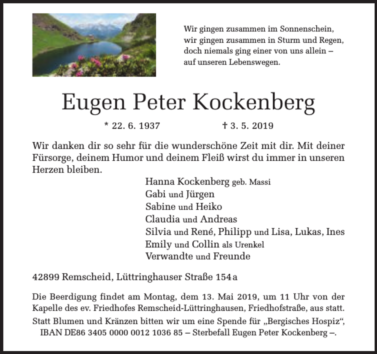 <p>Wir gingen zusammen im Sonnenschein,<br />wir gingen zusammen in Sturm und Regen,<br />doch niemals ging einer von uns allein –<br />auf unseren Lebenswegen.</p><p>Eugen Peter Kockenberg<br />* 22. 6. 1937</p><p>† 3. 5. 2019</p><p>Wir danken dir so sehr für die wunderschöne Zeit mit dir. Mit deiner<br />Fürsorge, deinem Humor und deinem Fleiß wirst du immer in unseren<br />Herzen bleiben.<br />Hanna Kockenberg geb. Massi<br />Gabi und Jürgen<br />Sabine und Heiko<br />Claudia und Andreas<br />Silvia und René, Philipp und Lisa, Lukas, Ines<br />Emily und Collin als Urenkel<br />Verwandte und Freunde<br />42899 Remscheid, Lüttringhauser Straße 154 a<br />Die Beerdigung findet am Montag, dem 13. Mai 2019, um 11 Uhr von der<br />Kapelle des ev. Friedhofes Remscheid-Lüttringhausen, Friedhofstraße, aus statt.<br />Statt Blumen und Kränzen bitten wir um eine Spende für „Bergisches Hospiz“,<br />IBAN DE86 3405 0012 1036 85 – Sterbefall Eugen Peter Kockenberg –.</p>