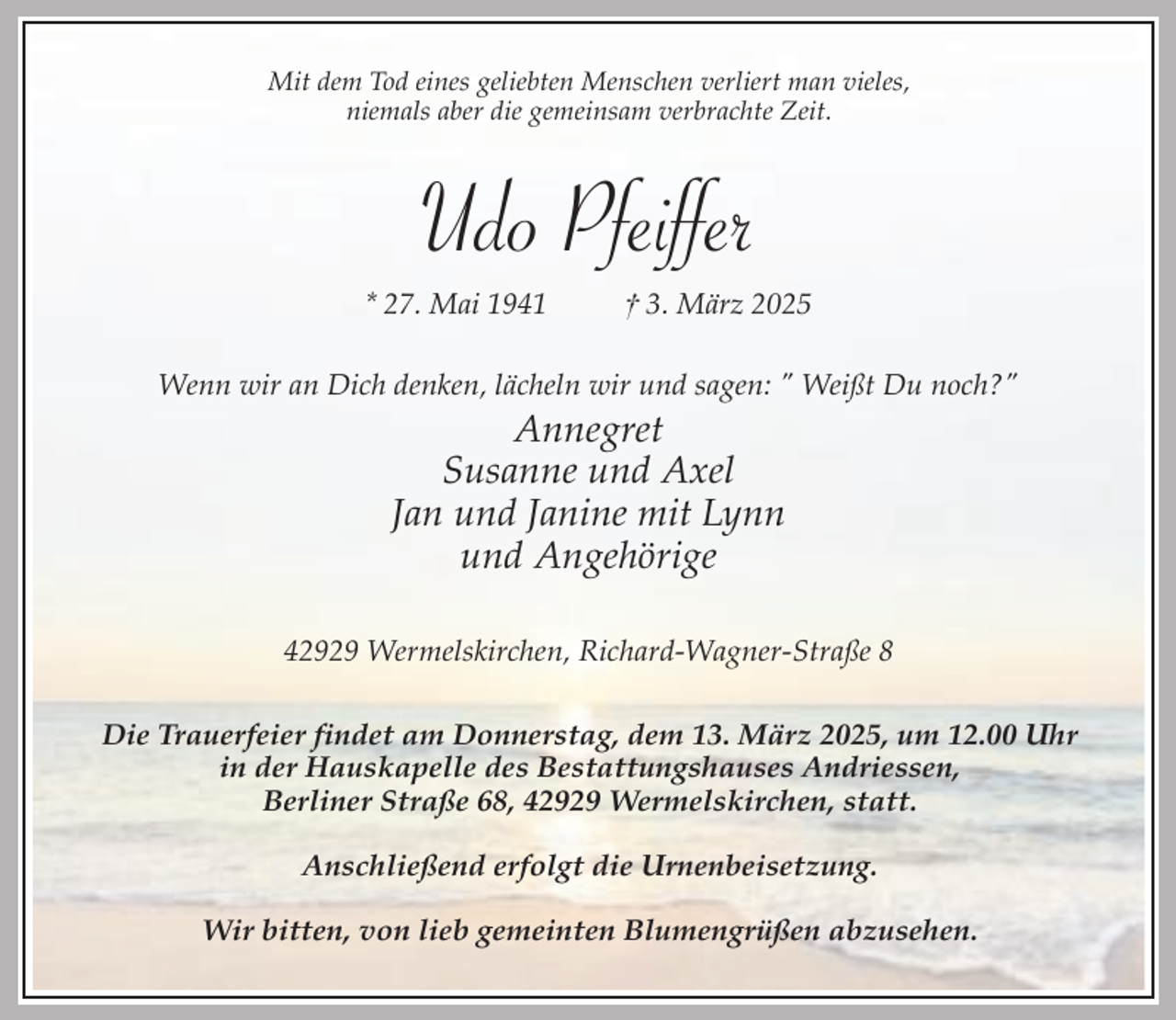 <p>Mit dem Tod eines geliebten Menschen verliert man vieles,<br />niemals aber die gemeinsam verbrachte Zeit.</p><p>Udo Pfeiffer</p><p>* 27. Mai 1941</p><p>† 3. März 2025</p><p>Wenn wir an Dich denken, lächeln wir und sagen: " Weißt Du noch?"</p><p>Annegret<br />Susanne und Axel<br />Jan und Janine mit Lynn<br />und Angehörige</p><p>42929 Wermelskirchen, Richard-Wagner-Straße 8<br />Die Trauerfeier findet am Donnerstag, dem 13. März 2025, um 12.00 Uhr<br />in der Hauskapelle des Bestattungshauses Andriessen,<br />Berliner Straße 68, 42929 Wermelskirchen, statt.<br />Anschließend erfolgt die Urnenbeisetzung.<br />Wir bitten, von lieb gemeinten Blumengrüßen abzusehen.</p>