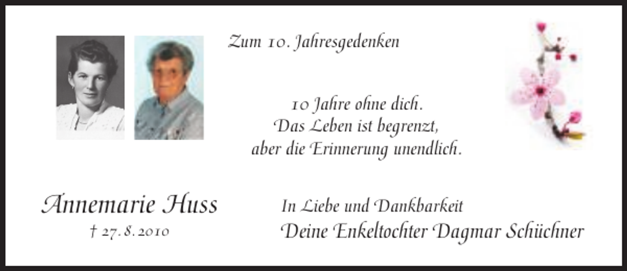 <p>Zum 10. Jahresgedenken<br />10 Jahre ohne dich.<br />Das Leben ist begrenzt,<br />aber die Erinnerung unendlich.</p><p>Annemarie Huss<br />† 27. 8. 2010</p><p>In Liebe und Dankbarkeit</p><p>Deine Enkeltochter Dagmar Schüchner</p>