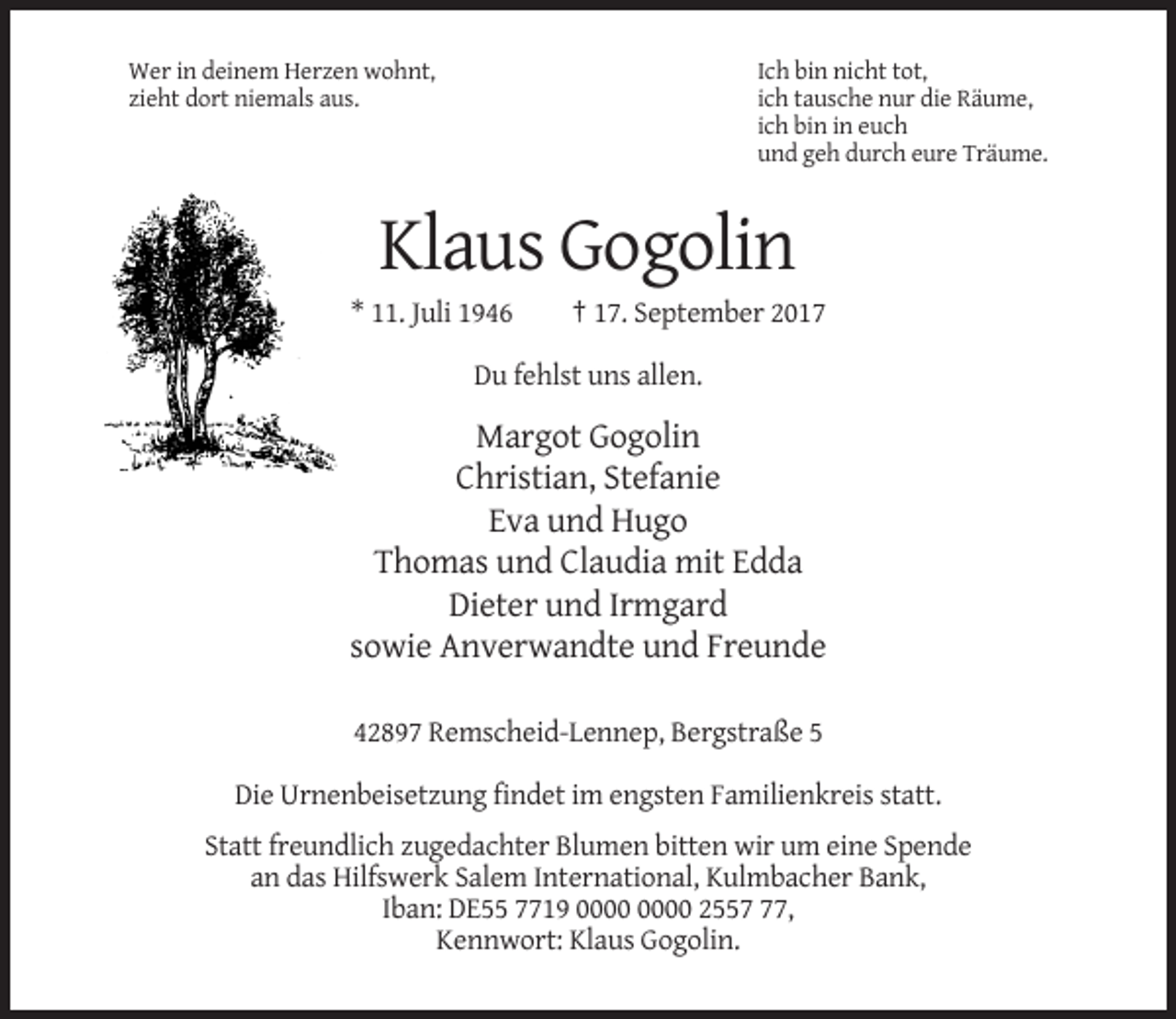 <p>Wer in deinem Herzen wohnt,<br />zieht dort niemals aus.</p><p>Ich bin nicht tot,<br />ich tausche nur die Räume,<br />ich bin in euch<br />und geh durch eure Träume.</p><p>Klaus Gogolin<br />* 11. Juli 1946</p><p>† 17. September 2017</p><p>Du fehlst uns allen.</p><p>Margot Gogolin<br />Christian, Stefanie<br />Eva und Hugo<br />Thomas und Claudia mit Edda<br />Dieter und Irmgard<br />sowie Anverwandte und Freunde<br />42897 Remscheid-Lennep, Bergstraße 5<br />Die Urnenbeisetzung findet im engsten Familienkreis statt.<br />Statt freundlich zugedachter Blumen bitten wir um eine Spende<br />an das Hilfswerk Salem International, Kulmbacher Bank,<br />Iban: DE55 7719 2557,<br />Kennwort: Klaus Gogolin.</p>