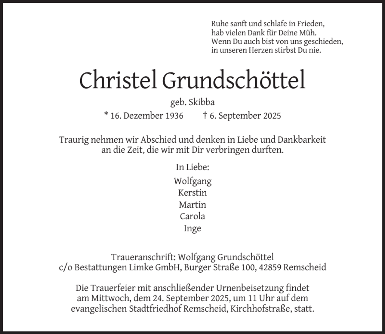 <p>Ruhe sanft und schlafe in Frieden,<br />hab vielen Dank für Deine Müh.<br />Wenn Du auch bist von uns geschieden,<br />in unseren Herzen stirbst Du nie.</p><p>Christel Grundschöttel<br />geb. Skibba<br />* 16. Dezember 1936<br />† 6. September 2025<br />Traurig nehmen wir Abschied und denken in Liebe und Dankbarkeit<br />an die Zeit, die wir mit Dir verbringen durften.<br />In Liebe:<br />Wolfgang<br />Kerstin<br />Martin<br />Carola<br />Inge</p><p>Traueranschrift: Wolfgang Grundschöttel<br />c/o Bestattungen Limke GmbH, Burger Straße 100, 42859 Remscheid<br />Die Trauerfeier mit anschließender Urnenbeisetzung findet<br />am Mittwoch, dem 24. September 2025, um 11 Uhr auf dem<br />evangelischen Stadtfriedhof Remscheid, Kirchhofstraße, statt.</p>