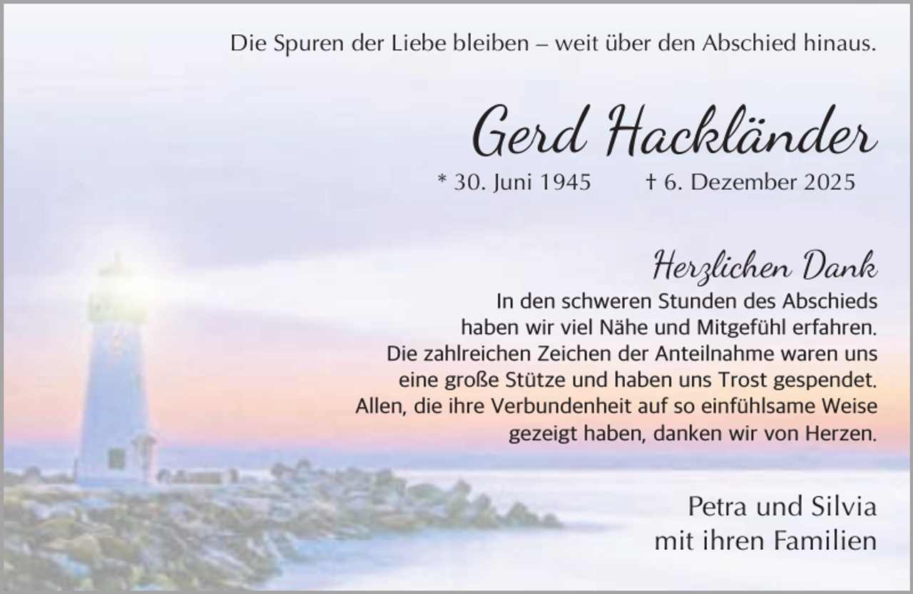 <p>Die Spuren der Liebe bleiben – weit über den Abschied hinaus.</p><p>Gerd Hackländer</p><p>* 30. Juni 1945</p><p>† 6. Dezember 2025</p><p>Herzlichen Dank</p><p>In den schweren Stunden des Abschieds<br />haben wir viel N he und Mitgef hl erfahren.<br />Die zahlreichen Zeichen der Anteilnahme waren uns<br />eine große St tze und haben uns Trost gespendet.<br />Allen, die ihre Verbundenheit auf so einf hlsame Weise<br />gezeigt haben, danken wir von Herzen.</p><p>Petra und Silvia<br />mit ihren Familien</p>