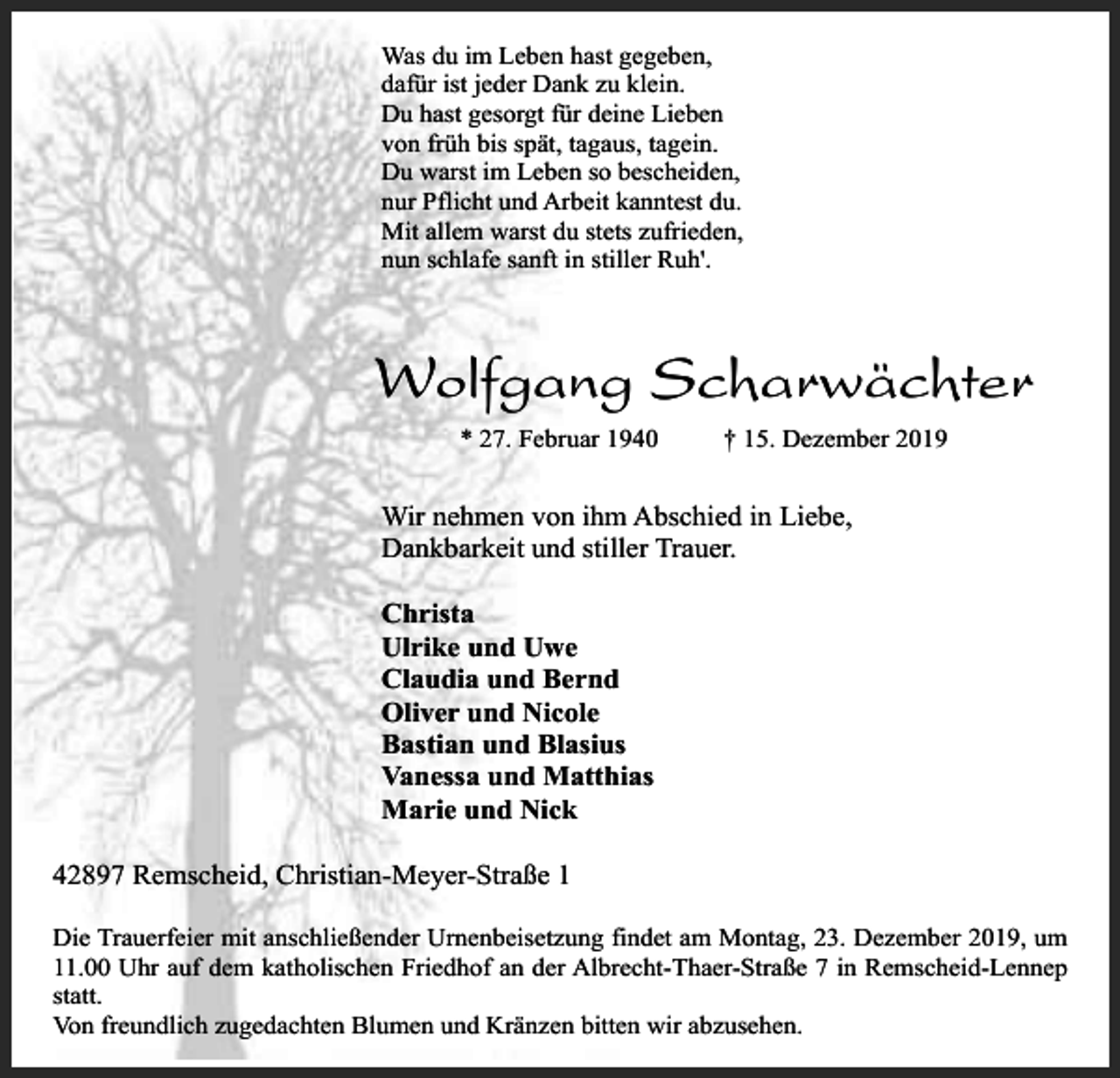 <p>Was du im Leben hast gegeben,<br />dafür ist jeder Dank zu klein.<br />Du hast gesorgt für deine Lieben<br />von früh bis spät, tagaus, tagein.<br />Du warst im Leben so bescheiden,<br />nur Pflicht und Arbeit kanntest du.<br />Mit allem warst du stets zufrieden,<br />nun schlafe sanft in stiller Ruh'.</p><p>Wolfgang Scharwächter<br />* 27. Februar 1940</p><p>† 15. Dezember 2019</p><p>Wir nehmen von ihm Abschied in Liebe,<br />Dankbarkeit und stiller Trauer.<br />Christa<br />Ulrike und Uwe<br />Claudia und Bernd<br />Oliver und Nicole<br />Bastian und Blasius<br />Vanessa und Matthias<br />Marie und Nick<br />42897 Remscheid, Christian-Meyer-Straße 1<br />Die Trauerfeier mit anschließender Urnenbeisetzung findet am Montag, 23. Dezember 2019, um<br />11.00 Uhr auf dem katholischen Friedhof an der Albrecht-Thaer-Straße 7 in Remscheid-Lennep<br />statt.<br />Von freundlich zugedachten Blumen und Kränzen bitten wir abzusehen.</p>