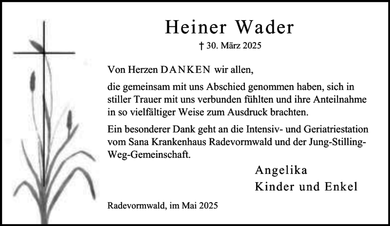 <p>Heiner Wader<br />† 30. März 2025</p><p>Von Herzen D A N KE N wir allen,<br />die gemeinsam mit uns Abschied genommen haben, sich in<br />stiller Trauer mit uns verbunden fühlten und ihre Anteilnahme<br />in so vielfältiger Weise zum Ausdruck brachten.<br />Ein besonderer Dank geht an die Intensiv- und Geriatriestation<br />vom Sana Krankenhaus Radevormwald und der Jung-StillingWeg-Gemeinschaft.</p><p>Angelika<br />Kinder und Enkel<br />Radevormwald, im Mai 2025</p>
