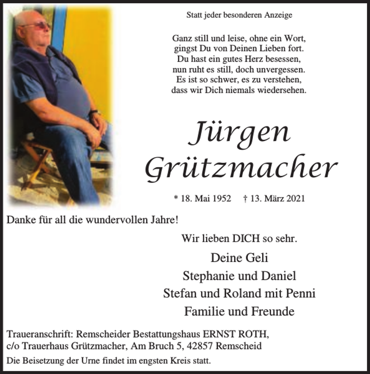 <p>Statt jeder besonderen Anzeige</p><p>Ganz still und leise, ohne ein Wort,<br />gingst Du von Deinen Lieben fort.<br />Du hast ein gutes Herz besessen,<br />nun ruht es still, doch unvergessen.<br />Es ist so schwer, es zu verstehen,<br />dass wir Dich niemals wiedersehen.</p><p>Jürgen<br />Grützmacher<br />* 18. Mai 1952</p><p>† 13. März 2021</p><p>Danke für all die wundervollen Jahre!<br />Wir lieben DICH so sehr.</p><p>Deine Geli<br />Stephanie und Daniel<br />Stefan und Roland mit Penni<br />Familie und Freunde<br />Traueranschrift: Remscheider Bestattungshaus ERNST ROTH,<br />c/o Trauerhaus Grützmacher, Am Bruch 5, 42857 Remscheid<br />Die Beisetzung der Urne findet im engsten Kreis statt.</p>