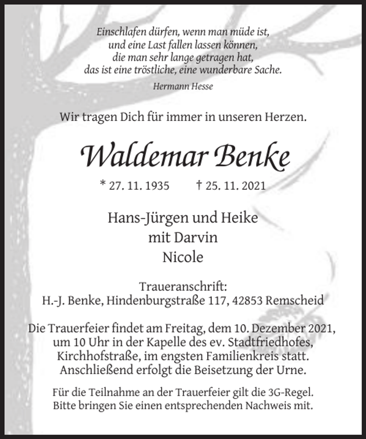 <p>Einschlafen dürfen, wenn man müde ist,<br />und eine Last fallen lassen können,<br />die man sehr lange getragen hat,<br />das ist eine tröstliche, eine wunderbare Sache.<br />Hermann Hesse</p><p>Wir tragen Dich für immer in unseren Herzen.</p><p>Waldemar Benke<br />* 27. 11. 1935</p><p>† 25. 11. 2021</p><p>Hans-Jürgen und Heike<br />mit Darvin<br />Nicole<br />Traueranschrift:<br />H.-J. Benke, Hindenburgstraße 117, 42853 Remscheid<br />Die Trauerfeier findet am Freitag, dem 10. Dezember 2021,<br />um 10 Uhr in der Kapelle des ev. Stadtfriedhofes,<br />Kirchhofstraße, im engsten Familienkreis statt.<br />Anschließend erfolgt die Beisetzung der Urne.<br />Für die Teilnahme an der Trauerfeier gilt die 3G-Regel.<br />Bitte bringen Sie einen entsprechenden Nachweis mit.</p>