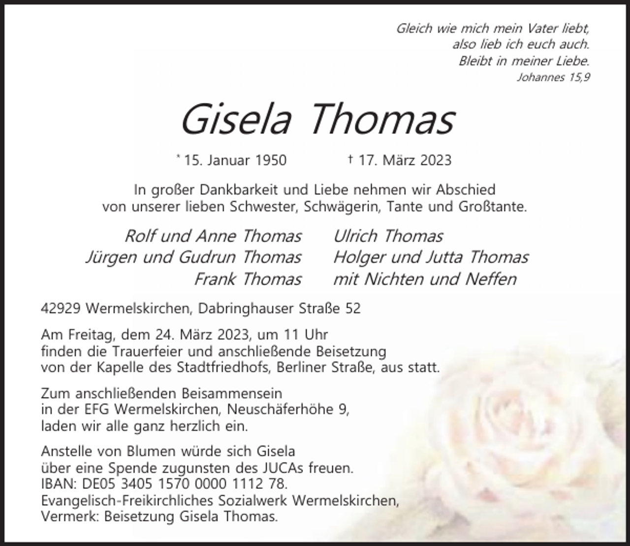 <p>Gleich wie mich mein Vater liebt,<br />also lieb ich euch auch.<br />Bleibt in meiner Liebe.<br />Johannes 15,9</p><p>Gisela Thomas<br />*</p><p>15. Januar 1950</p><p>† 17. März 2023</p><p>In großer Dankbarkeit und Liebe nehmen wir Abschied<br />von unserer lieben Schwester, Schwägerin, Tante und Großtante.</p><p>Rolf und Anne Thomas<br />Jürgen und Gudrun Thomas<br />Frank Thomas</p><p>Ulrich Thomas<br />Holger und Jutta Thomas<br />mit Nichten und Neffen</p><p>42929 Wermelskirchen, Dabringhauser Straße 52<br />Am Freitag, dem 24. März 2023, um 11 Uhr<br />finden die Trauerfeier und anschließende Beisetzung<br />von der Kapelle des Stadtfriedhofs, Berliner Straße, aus statt.<br />Zum anschließenden Beisammensein<br />in der EFG Wermelskirchen, Neuschäferhöhe 9,<br />laden wir alle ganz herzlich ein.<br />Anstelle von Blumen würde sich Gisela<br />über eine Spende zugunsten des JUCAs freuen.<br />IBAN: DE05 3405 157000 1112 78.<br />Evangelisch-Freikirchliches Sozialwerk Wermelskirchen,<br />Vermerk: Beisetzung Gisela Thomas.</p>