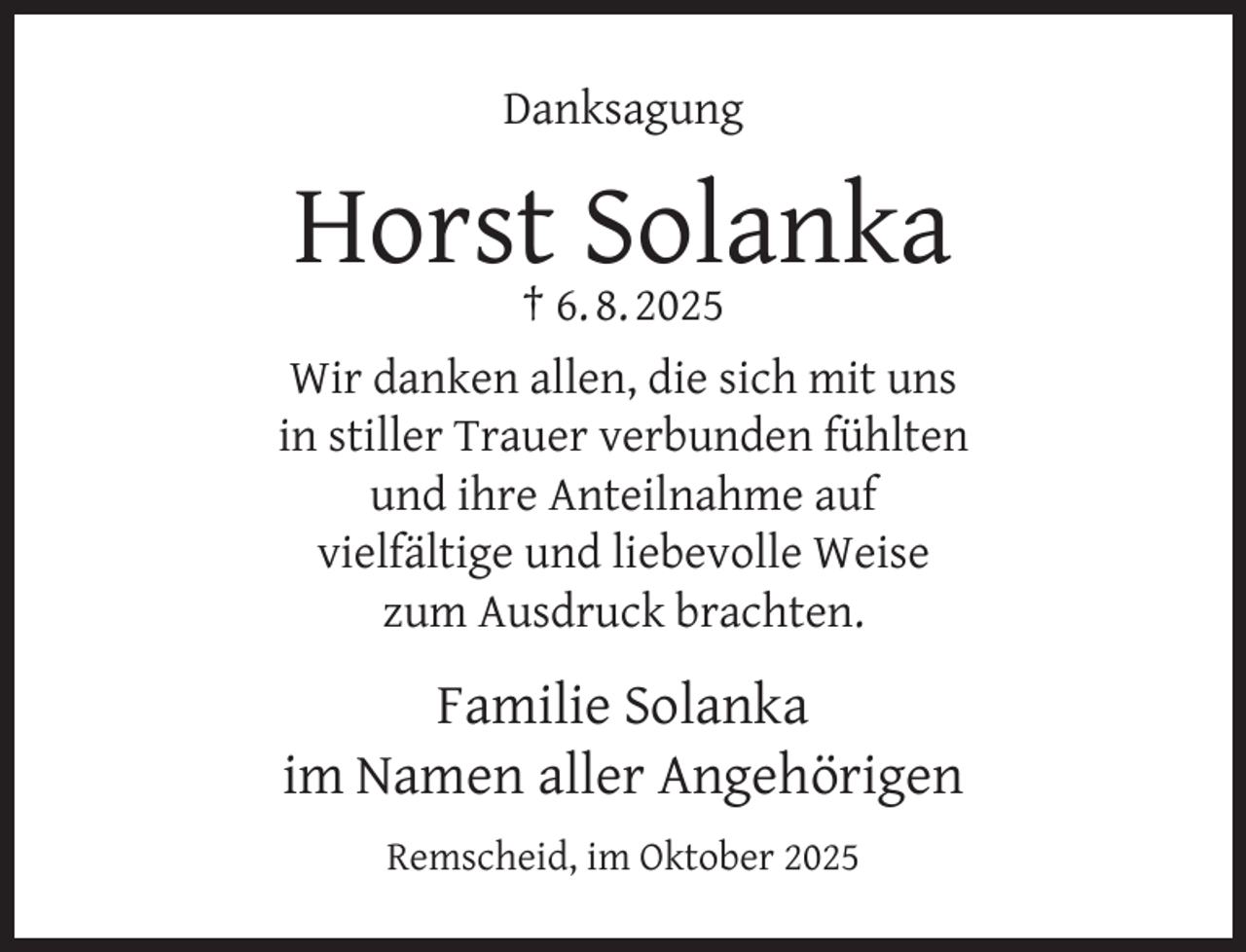 <p>Danksagung</p><p>Horst Solanka</p><p>† 6. 8. 2025<br />Wir danken allen, die sich mit uns<br />in stiller Trauer verbunden fühlten<br />und ihre Anteilnahme auf<br />vielfältige und liebevolle Weise<br />zum Ausdruck brachten.</p><p>Familie Solanka<br />im Namen aller Angehörigen<br />Remscheid, im Oktober 2025</p>