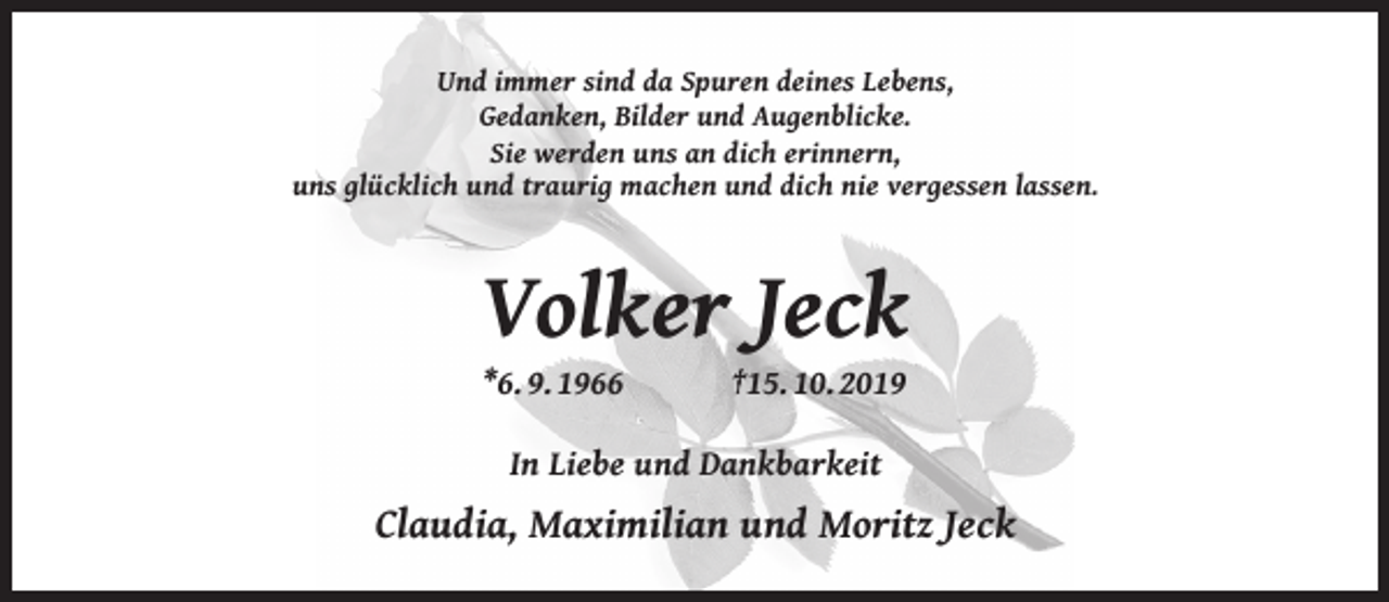 <p>Und immer sind da Spuren deines Lebens,<br />Gedanken, Bilder und Augenblicke.<br />Sie werden uns an dich erinnern,<br />uns glücklich und traurig machen und dich nie vergessen lassen.</p><p>Volker Jeck<br />*6. 9. 1966</p><p>†15. 10. 2019</p><p>In Liebe und Dankbarkeit</p><p>Claudia, Maximilian und Moritz Jeck</p>