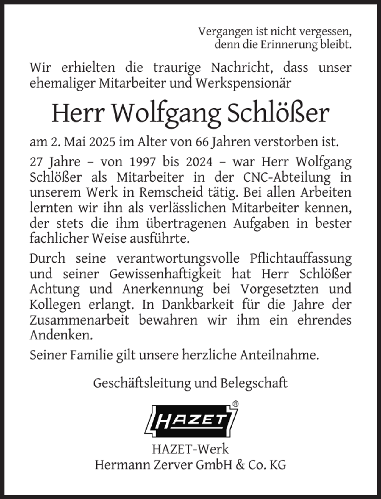 <p>Vergangen ist nicht vergessen,<br />denn die Erinnerung bleibt.</p><p>Wir erhielten die traurige Nachricht, dass unser<br />ehemaliger Mitarbeiter und Werkspensionär</p><p>Herr Wolfgang Schlößer<br />am 2. Mai 2025 im Alter von 66 Jahren verstorben ist.<br />27 Jahre – von 1997 bis 2024 – war Herr Wolfgang<br />Schlößer als Mitarbeiter in der CNC-Abteilung in<br />unserem Werk in Remscheid tätig. Bei allen Arbeiten<br />lernten wir ihn als verlässlichen Mitarbeiter kennen,<br />der stets die ihm übertragenen Aufgaben in bester<br />fachlicher Weise ausführte.<br />Durch seine verantwortungsvolle Pflichtauffassung<br />und seiner Gewissenhaftigkeit hat Herr Schlößer<br />Achtung und Anerkennung bei Vorgesetzten und<br />Kollegen erlangt. In Dankbarkeit für die Jahre der<br />Zusammenarbeit bewahren wir ihm ein ehrendes<br />Andenken.<br />Seiner Familie gilt unsere herzliche Anteilnahme.<br />Geschäftsleitung und Belegschaft</p><p>HAZET-Werk<br />Hermann Zerver GmbH &amp; Co. KG</p>