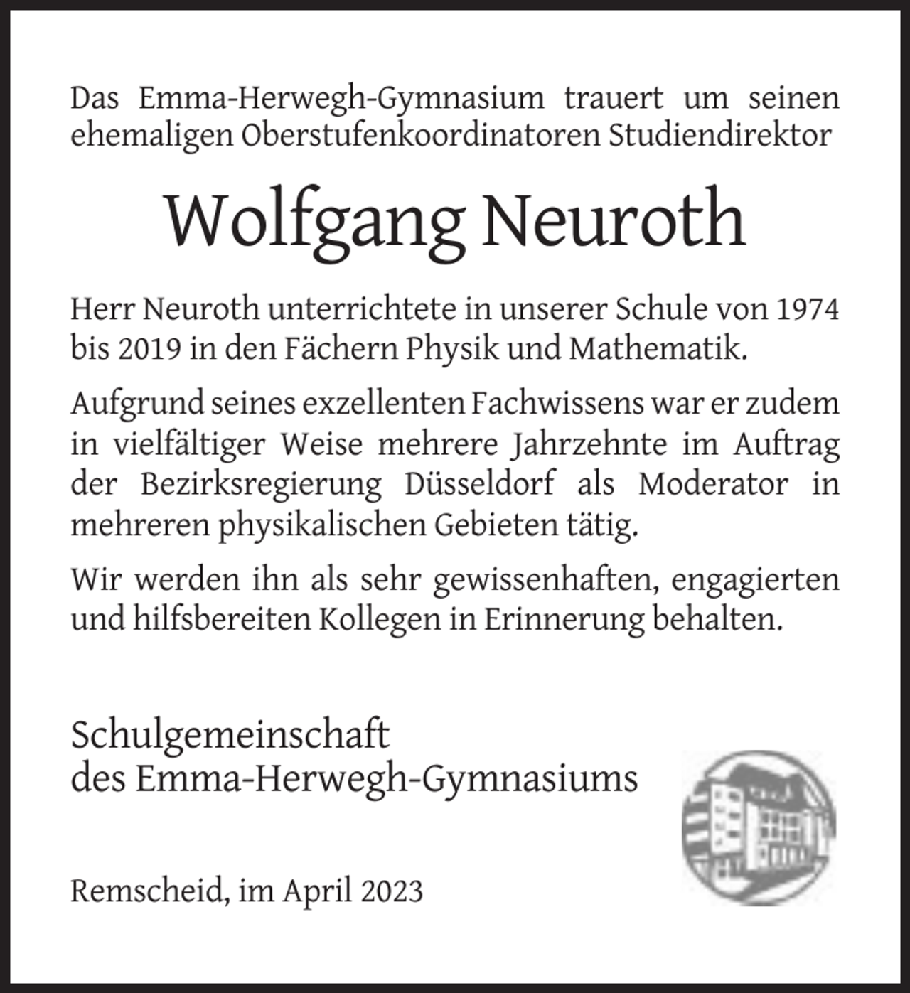 <p>Das Emma-Herwegh-Gymnasium trauert um seinen<br />ehemaligen Oberstufenkoordinatoren Studiendirektor</p><p>Wolfgang Neuroth<br />Herr Neuroth unterrichtete in unserer Schule von 1974<br />bis 2019 in den Fächern Physik und Mathematik.<br />Aufgrund seines exzellenten Fachwissens war er zudem<br />in vielfältiger Weise mehrere Jahrzehnte im Auftrag<br />der Bezirksregierung Düsseldorf als Moderator in<br />mehreren physikalischen Gebieten tätig.<br />Wir werden ihn als sehr gewissenhaften, engagierten<br />und hilfsbereiten Kollegen in Erinnerung behalten.</p><p>Schulgemeinschaft<br />des Emma-Herwegh-Gymnasiums<br />Remscheid, im April 2023</p>