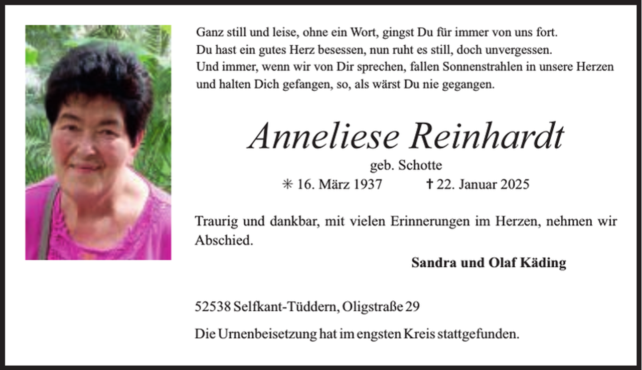 <p>Ganz still und leise, ohne ein Wort, gingst Du für immer von uns fort.<br />Du hast ein gutes Herz besessen, nun ruht es still, doch unvergessen.<br />Und immer, wenn wir von Dir sprechen, fallen Sonnenstrahlen in unsere Herzen<br />und halten Dich gefangen, so, als wärst Du nie gegangen.</p><p>Anneliese Reinhardt<br />geb. Schotte<br />16. März 1937<br />22. Januar 2025</p><p>Traurig und dankbar, mit vielen Erinnerungen im Herzen, nehmen wir<br />Abschied.<br />Sandra und Olaf Käding<br />52538 Selfkant-Tüddern, Oligstraße 29<br />Die Urnenbeisetzung hat im engsten Kreis stattgefunden.</p>